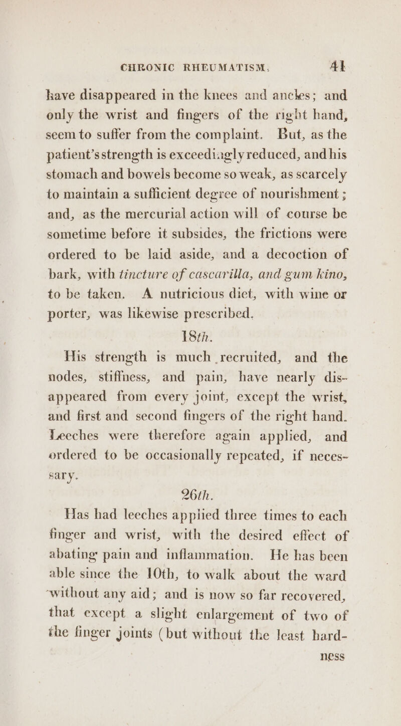 have disappeared in the knees and anches; and only the wrist and fingers of the right hand, seem to suffer from the complaint. But, as the patient’s strength is exceedingly reduced, and his stomach and bowels become so weak, as scarcely to maintain a sufficient degree of nourishment ; and, as the mercurial action will of course be sometime before it subsides, the frictions were ordered to be laid aside, and a decoction of bark, with tincture of cascarilla, and gum kino, to be taken. A nutricious diet, with wine or porter, was likewise prescribed. 18th. His strength is much recruited, and the nodes, stiffness, and pain, have nearly dis- appeared from every joint, except the wrist, and first and second fingers of the right hand. Leeches were therefore again applied, and ordered to be occasionally repeated, if neces- sary. 26th. Has had leeches appiied three times to each finger and wrist, with the desired effect of abating pain and inflammation. He has been able since the 10th, to walk about the ward ‘without any aid; and is now so far recovered, that except a slight enlargement of two of the finger joints (but without the least hard- ness