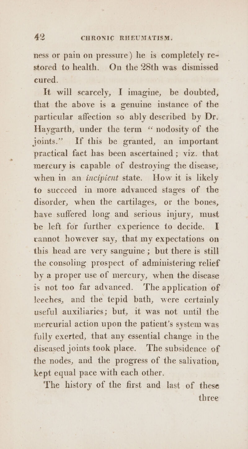 ness or pain on pressure ) he is completely re- stored to health. On the 28th was dismissed cured. lt will scarcely, I imagine, be doubted, that the above is a genuine instance of the particular affection so ably described by Dr. Haygarth, under the term “ nodosity of the joints.” If this be granted, an important practical fact has been ascertained ; viz. that mercury is capable of destroying the disease, when in an incipient state. How it is likely to succeed in more advanced stages of the disorder, when the cartilages, or the bones, have suffered long and serious injury, must be left for further experience to decide. I cannot however say, that my expectations on this head are very sanguine ; but there is still the consoling prospect of administering relief by a proper use of mercury, when the disease is not too far advanced. The application of leeches, and the tepid bath, were certainly useful auxiliaries; but, it was not until the mercurial action upon the patient’s system was fully exerted, that any essential change in the diseased joints took place. The subsidence of the nodes, and the progress of the salivation, kept equal pace with each other. The history of the first and last of these