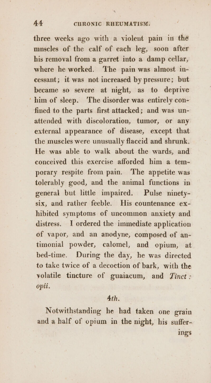 three weeks ago with a violent pain in thé mnscles of the calf of each leg, soon after his removal from a garret into a damp cellar, where he worked. The pain was almost in- cessant; it was not increased by pressure; but became so severe at night, as to deprive ‘him of sleep. ‘The disorder was entirely con- fined to the parts first attacked; and was un- attended with discoloration, tumor, or any external appearance of disease, except that the muscles were unusually flaccid and shrunk. He was able to walk about the wards, and conceived this exercise afforded him a tem- porary respite from pain. The appetite was tolerably good, and the animal functions in general but little impaired. Pulse ninety- six, and rather feeble. His countenance ex- hibited symptoms of uncommon anxiety and distress. 1 ordered the immediate application of vapor, and an anodyne, composed of an- timonial powder, calomel, and opium, at bed-time. During the day, he was directed to take twice of a decoction of bark, with the volatile tincture of guaiacum, and Tinct : opi. Ath. Notwithstanding he had taken one grain and a half of opium in the night, his suffer- ings