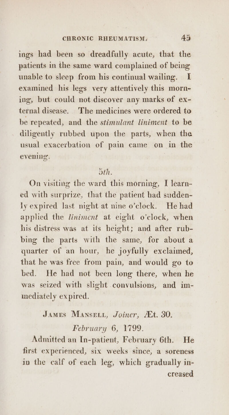 ings had been so dreadfully acute, that the patients in the same ward complained of being unable to sleep from his continual wailing. I examined his legs very attentively this morn- ing, but could not discover any marks of ex- ternal disease. The medicines were ordered to be repeated, and the stimulant liniment to be diligently rubbed upon the parts, when the usual exacerbation of pain came on in the evening. : oth. On visiting the ward this morning, I learn- ed with surprize, that the patient had sudden- ly expired last mght at nine o’clock. He had apphed the liniment at eight o’clock, when his distress was at its height; and after rub- bing the parts with the same, for about a quarter of an hour, he joyfully exclaimed, that he was free from pain, and would go to bed. He had not been long there, when he was seized with slight convulsions, and im- mediately expired. James Mansewx, Joiner, At. 30. February 6, V799. Admitted an In-patient, February 6th. He first experienced, six weeks since, a soreness in the calf of each leg, which gradually in- creased