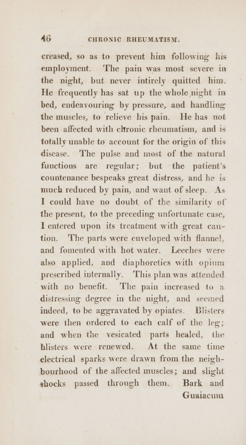 creased, so as to prevent him following his employment. ‘The pain was most severe in the night, but never intirely quitted him. He frequently has sat up the whole night in bed, endeavouring by pressure, and handling the muscles, to relieve his pain. He has not been affected with chronic rheumatism, and is totally unable to account for the origin of this disease. ‘The pulse and most of the natural functions are regular; but the patient’s countenance bespeaks great distress, and he is much reduced by pain, and want of sleep. As I could have no doubt of the similarity of the present, to the preceding unfortunate case, I entered upon its treatment with great cau- tion. ‘The parts were enveloped with flannel, and fomented with hot water. Leeches were also applied, and diaphoretics with opium prescribed internally. This plan was attended with no benefit. The pain increased to a distressing degree in the night, and seemed indeed, to be aggravated by opiates. Blisters were then ordered to each calf of the leg; and when the vesicated parts healed, the blisters. were renewed. At the same time electrical sparks were drawn from the neigh- bourhood of the affected muscles; and slight shocks passed through them. Bark and Guaiacunt