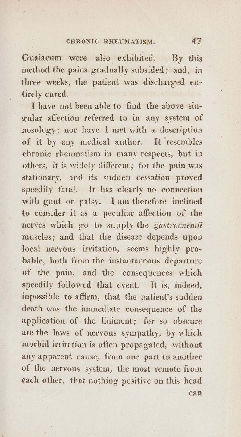 Guaiacum were also exhibited. By this method the pains gradually subsided; and, in three weeks, the patient was discharged en- tirely cured. I have not been able to find the above sin- gular affection referred to in any system of nosology; nor have TI met with a description of it by any medical author. It resembles chronic rheumatism in many respects, but in others, it is widely different; for the pain was stationary, and its sudden cessation proved speedily fatal. It has clearly no connection with gout or palsy. Iam therefore inclined to consider it as a peculiar affection of the nerves which go to supply the gastrocnemii muscles; and that the disease depends upon local nervous irritation, seems highly pro- bable, both from the instantaneous departure of the pain, and the consequences which speedily followed that event. It is, indeed, inpossible to affirm, that the patient’s sudden death was the immediate consequence of the application of the liniment; for so obscure are the laws of nervous sympathy, by which morbid irritation is often propagated, without any apparent cause, from one part to another of the nervous system, the most remote from each other, that nothing positive on this head can