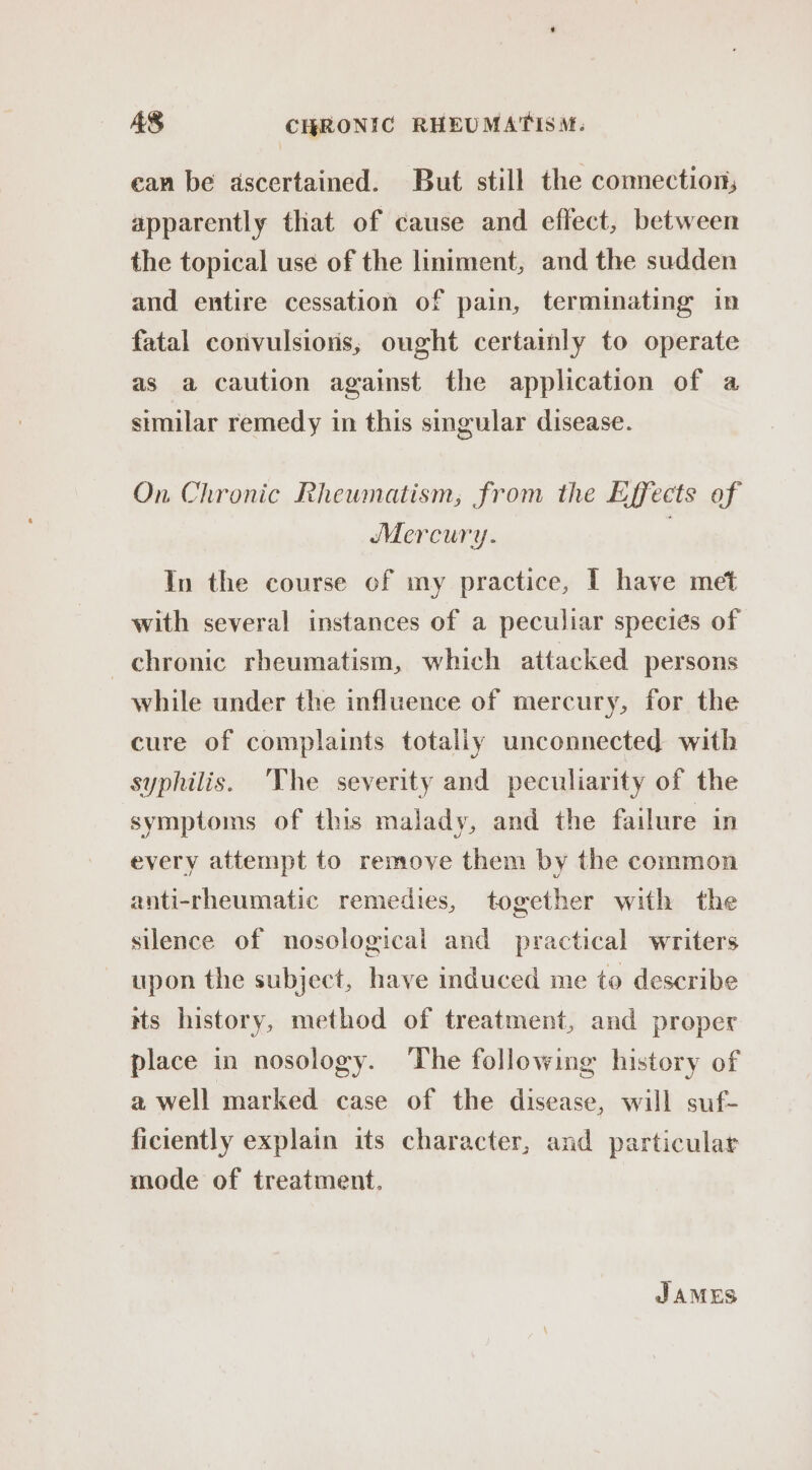 can be ascertained. But still the comection; apparently that of cause and effect, between the topical use of the liniment, and the sudden and entire cessation of pain, terminating in fatal convulsions, ought certainly to operate as a caution against the application of a similar remedy in this singular disease. On Chronic Rhewmnatism, from the Effects of Mercury. | In the course of my practice, I have met with several instances of a peculiar species of chronic rheumatism, which attacked persons while under the influence of mercury, for the cure of complaints totally unconnected with syphilis. 'The severity and peculiarity of the symptoms of this malady, and the failure in every attempt to remove them by the common anti-rheumatic remedies, together with the silence of nosological and practical writers upon the subject, have induced me to describe its history, method of treatment, and proper place in nosology. The following history of a well marked case of the disease, will suf- ficiently explain its character, and particular mode of treatment. JAMES