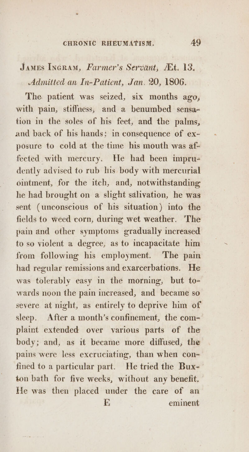 James IncrRam, Farmer’s Servant, Et. 13. Admitted an In-Patient, Jan. 20, 1806. The. patient was seized, six months ago, with pain, stiffness; and a benumbed sensa- tion in the soles of his feet, and the palms, and back of his hands: in consequence of ex- posure to cold at the time his mouth was af- fected with mereury. He had been impru- dently advised to rub his body with mercurial ointment, for the itch, and, notwithstanding he had brought on a slight salivation, he was sent (unconscious of his situation) into the fields to weed corn, during wet weather. ‘The pain and other symptoms gradually increased to so violent a degree, as to incapacitate him from following his employment. ‘The pain had regular remissions and exarcerbations. He was tolerably easy in the morning, but to- wards noon the pain increased, and became so severe at night, as entirely to deprive him of sleep. After a month’s confinement, the com- plaint extended over various parts of the body; and, as it became more diffused, the pains were less excruciating, than when con- fined to a particular part. He tried the Bux- ton bath for five weeks, without any benefit. He was then placed under the care of an FE eminent