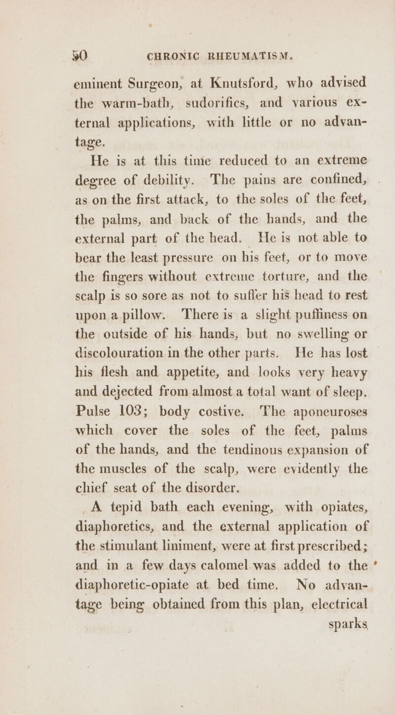 eminent Surgeon, at Knutsford, who advised the warm-bath, sudorifics, and various ex- ternal applications, with little or no advan- tage. He is at this time reduced to an extreme degree of debility. The pains are confined, as on the first attack, to the soles of the feet, the palms, and back of the hands, and the external part of the head. He is not able to bear the least pressure on his feet, or to move the fingers without extreme torture, and the scalp is so sore as not to suffer his head to rest upon a pillow. There is a slight puffiness on the outside of his hands, but no swelling or discolouration in the other parts. He has lost his flesh and appetite, and looks very heavy and dejected from almost.a total want of sleep. Pulse 103; body costive. The aponeuroses which cover the soles of the feet, palms of the hands, and the tendinous expansion of the muscles of the scalp, were evidently the chief seat of the disorder. _A tepid bath each evening, with opiates, diaphoretics, and the external application of the stimulant liniment, were at first prescribed ; and in a few days calomel was added to the diaphoretic-opiate at. bed time. No advyan- tage being obtained from this plan, electrical sparks, *