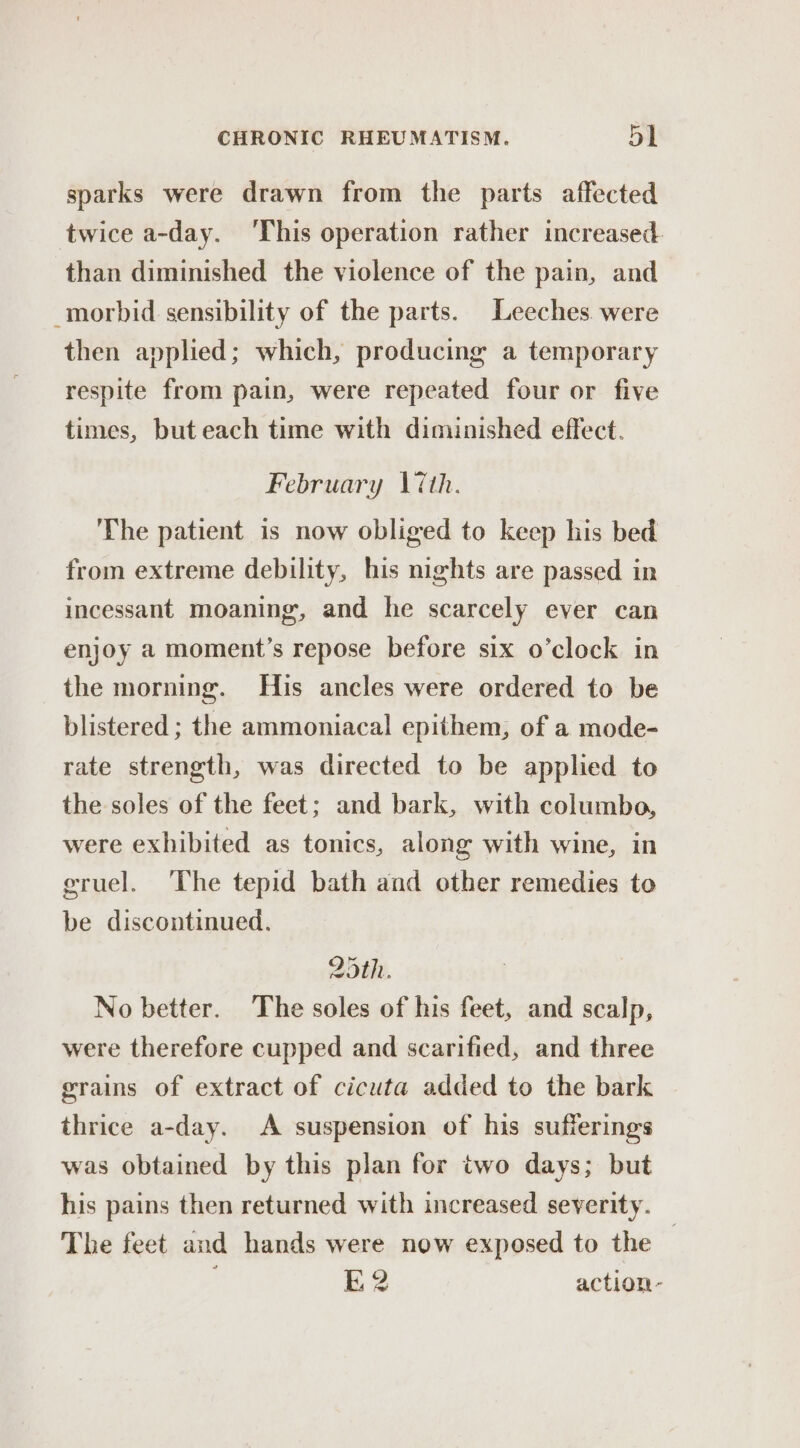 sparks were drawn from the parts affected twice a-day. ‘This operation rather increased than diminished the violence of the pain, and morbid sensibility of the parts. Leeches were then applied; which, producing a temporary respite from pain, were repeated four or five times, but each time with diminished effect. February \iéth. The patient is now obliged to keep his bed from extreme debility, his nights are passed in incessant moaning, and he scarcely ever can enjoy a moment’s repose before six o’clock in the morning. His ancles were ordered to be blistered ; the ammoniacal epithem, of a mode- rate strength, was directed to be applied to the soles of the feet; and bark, with columbo, were exhibited as tonics, along with wine, in gruel. The tepid bath and other remedies to be discontinued. 25th. No better. The soles of his feet, and scalp, were therefore cupped and scarified, and three grains of extract of cicuta added to the bark thrice a-day. &lt;A suspension of his sufferings was obtained by this plan for two days; but his pains then returned with increased severity. The feet and hands were now exposed to the | E2 action-