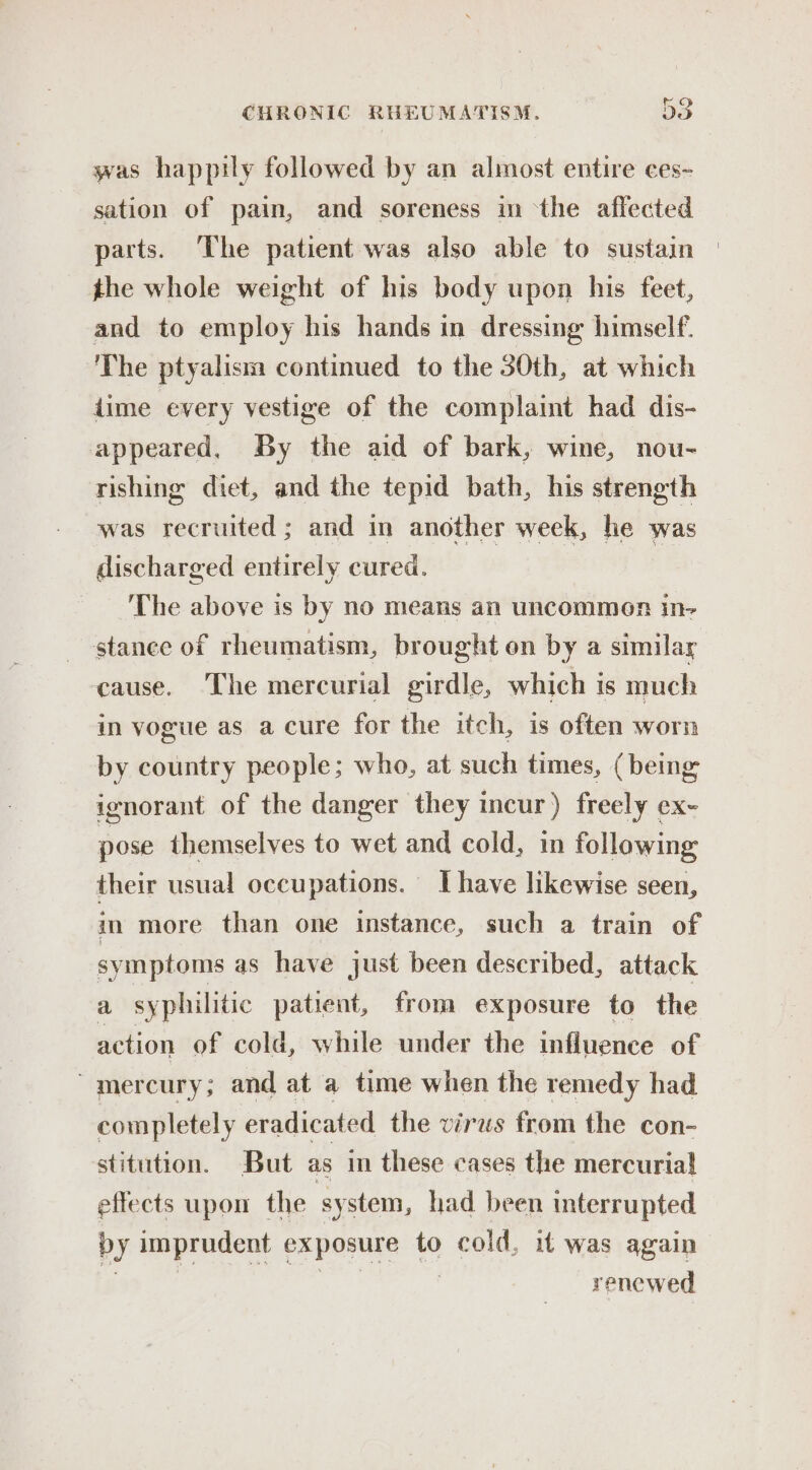 was happily followed by an almost entire ces- sation of pain, and soreness in ‘the affected parts. The patient was also able to sustain | the whole weight of his body upon his feet, and to employ his hands in dressing himself. The ptyalism continued to the 30th, at which dime every vestige of the complaint had dis- appeared, By the aid of bark, wine, nou- rishing diet, and the tepid bath, his strength was recruited; and in another week, he was discharged entirely cured. The above is by no means an uncommen in- stance of rheumatism, brought on by a similar cause. The mercurial girdle, which is much in vogue as a cure for the itch, is often worn by country people; who, at such times, (being ignorant of the danger they incur) freely ex- pose themselves to wet and cold, in following their usual occupations. Ihave likewise seen, im more than one instance, such a train of symptoms as have just been described, attack a syphilitic patient, from exposure to the action of cold, while under the influence of ~ mercury; and at a time when the remedy had completely eradicated the virus from the con- stitution. But as in these cases the mercurial effects upon the system, had been interrupted by imprudent exposure to cold, if was again renewed