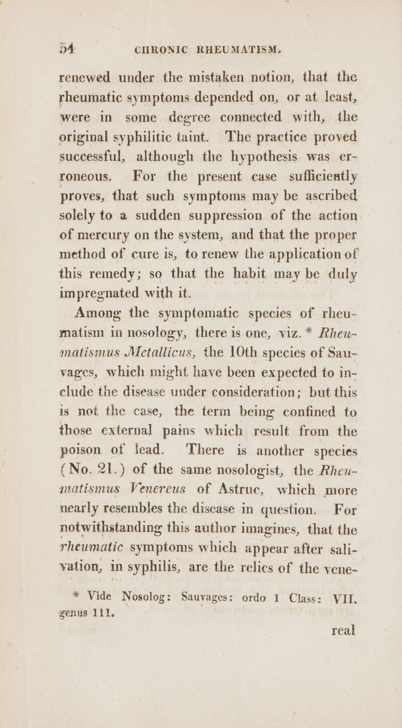 renewed under the mistaken notion, that the rheumatic symptoms depended on, or at least, were in some degree connected with, the original syphilitic taint. The practice proved | successful, although the hypothesis was er- roneous. For the present case sufficiently proves, that such symptoms may be ascribed solely to a sudden suppression of the action of mercury on the system, and that the proper method of cure is, to renew the application of this remedy; so that the habit may be duly impregnated with it. Among the symptomatic species of rheu- matism in nosology, there is one, viz. * Rheu- matismus Metallicus, the 10th species of Sau- vages, which might have been expected to in- clude the disease under consideration; but this is not the case, the term being confined to those external pams which result from the poison of lead. There is another species (No. 21.) of the same nosologist, the Rheu- matismus Venereus of Astruc, which more nearly resembles the disease in question. For notwithstanding this author i imagines, that the rheumatic symptoms which appear after sali- vation, in syphilis, are the relics of the vene- * Vide Nosolog: Sauvages: ordo 1 Class: VII. genus 111. | | real