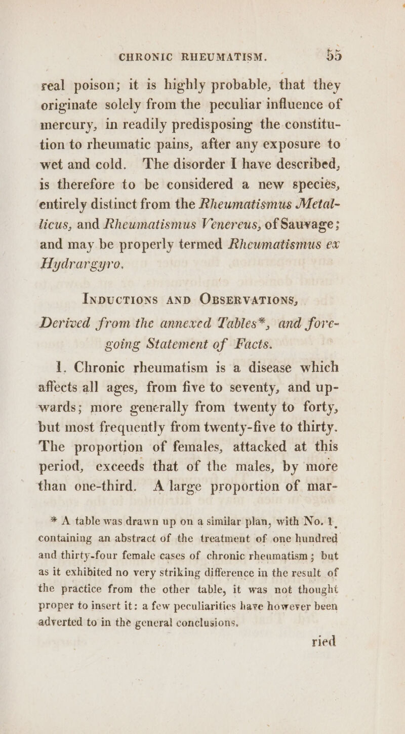 real poison; it is highly probable, that they originate solely from the peculiar influence of mercury, in readily predisposing the constitu-_ tion to rheumatic pains, after any exposure to- wet and cold. The disorder I have described, is therefore to be considered a new species, entirely distinct from the Rheumatismus Metal- licus, and Rheumatismus Venereus, of Sauvage ; and may be properly termed Rheumatismus ex Hydrargyro. INDUCTIONS AND OBSERVATIONS, Derived from the annexed Tables*, and fore- going Statement of Facts. 1. Chronic rheumatism is a disease which affects all ages, from five to seventy, and up- wards; more generally from twenty to forty, but most frequently from twenty-five to thirty. The proportion of females, attacked at this period, exceeds that of the males, by more than one-third. A large proportion of mar- * A table was drawn up on a similar plan, with No. 1, containing an abstract of the treatment of one hundred and thirty-four female cases of chronic rheumatism ; but as it exhibited no very striking difference in the result of the practice from the other table, it was not thought proper to insert it: a few peculiarities have however been adverted to in the general conclusions. ried