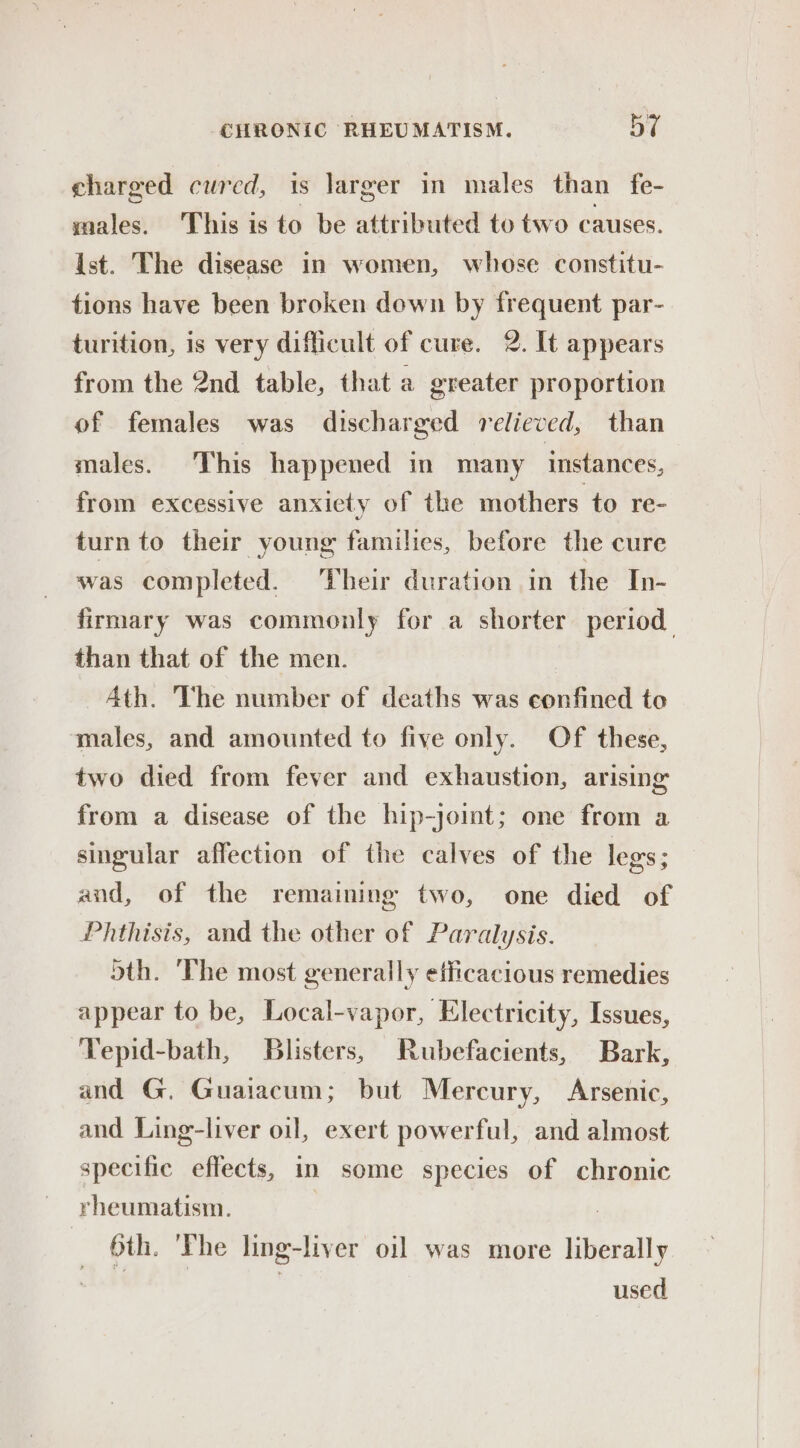 charged cured, is larger in males than fe- males. This is to be attributed to two causes. ist. The disease in women, whose constitu- tions have been broken down by frequent par- turition, is very difficult of cure. 2. It appears from the 2nd table, that a greater proportion of females was discharged relieved, than males. This happened in many instances, from excessive anxiety of the mothers to re- turn to their young families, before the cure was completed. ‘Their duration in the In- firmary was commonly for a shorter period than that of the men. Ath. The number of deaths was confined to males, and amounted to five only. Of these, two died from fever and exhaustion, arising from a disease of the hip-joint; one from a singular affection of the calves of the legs ; and, of the remaining two, one died of Phthisis, and the other of Paralysis. dth. The most generally efficacious remedies appear to be, Local-vapor, Electricity, Issues, Tepid-bath, Blisters, Rubefacients, Bark, and G. Guaiacum; but Mercury, Arsenic, and Ling-liver oil, exert powerful, and almost specific effects, in some species of chronic rheumatism. 6th. 'The ling-liver oil was more liberally used