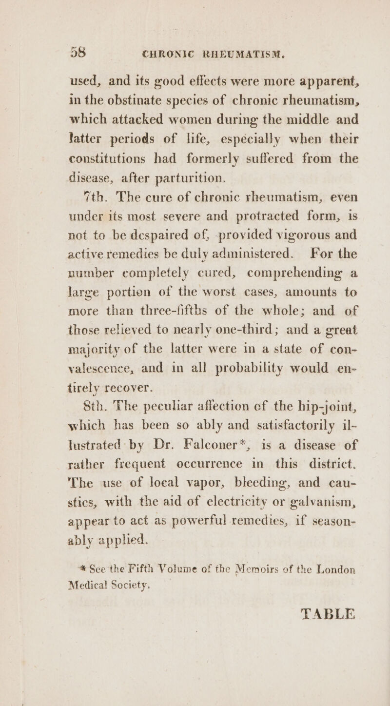 used, and its good effects were more apparent, in the obstinate species of chronic rheumatism, which attacked women during the middle and latter periods of life, espécially when their constitutions had formerly suffered from the disease, after parturition. 7th. The cure of chronic rheumatism, even under its most severe and protracted form, is not to be despaired of, provided vigorous and active remedies be duly administered. For the number completely cured, comprehending a large portien of the worst cases, amounts to more than three-fifths of the whole; and of those relieved to nearly one-third; and a great majority of the latter were in a state of con- valescence, and in all probability would en- tirely recover. Sth. The peculiar affection ef the hip-joint, which has been so ably and satisfactorily il- lustrated by Dr. Falconer*, is a disease of rather frequent occurrence in this district. The use of local vapor, bleeding, and cau- stics, with the aid of electricity or galvanism, appear to act as powerful remedies, if season- ably applied. * See the Fifth Volume of the Memoirs of the London Medical Society. TABLE