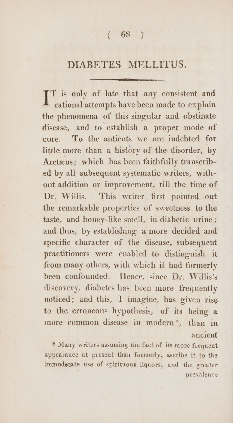 (787) DIABETES MELLITUS. T is only of late that any consistent and rational attempts have been made to explain the phenomena of this singular and obstinate disease, and to establish a proper mode of cure. To the antients we are indebted for little more than a history of the disorder, by Areteus; which has been faithfully transcrib- ed by all subsequent systematic writers, with- out addition or improvement, till the time of Dr. Willis. This writer first pomted out the remarkable properties of sweetness to the taste, and honey-like smell, in diabetic urine ; and thus, by establishing a more decided and specific character of the disease, subsequent practitioners were enabled to distinguish it from many others, with which it had formerly been confounded. Hence, since Dr. Willis’s iliscovery, diabetes has been more frequently noticed; and this, I imagine, has given rise to the erroneous hypothesis, of its being a more common disease in modern*, than in ancient * Many writers assuming the fact of its more frequent appearance at present than formerly, ascribe it to the immoderate use of spirituous liquors, and the greater prevalence
