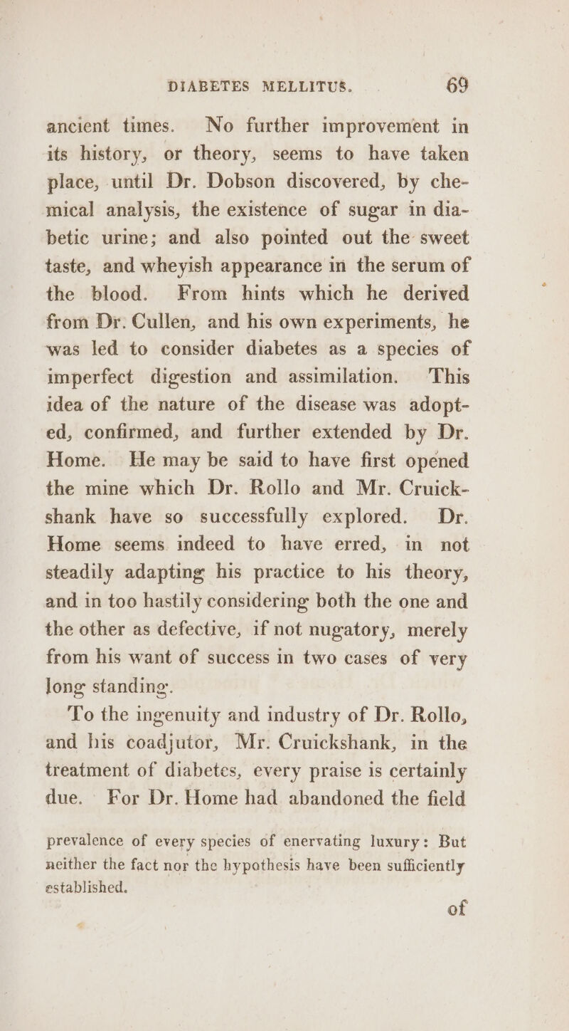 ancient times. No further improvement in its history, or theory, seems to have taken place, until Dr. Dobson discovered, by che- mical analysis, the existence of sugar in dia- betic urine; and also pointed out the sweet taste, and wheyish appearance in the serum of the blood. From hints which he derived from Dr. Cullen, and his own experiments, he was led to consider diabetes as a species of imperfect digestion and assimilation. This idea of the nature of the disease was adopt- ed, confirmed, and further extended by Dr. Home. He may be said to have first opened the mine which Dr. Rollo and Mr. Cruick- shank have so successfully explored. Dr. Home seems indeed to have erred, in not steadily adapting his practice to his theory, and in too hastily considering both the one and the other as defective, if not nugatory, merely from his want of success in two cases of very long standing. To the ingenuity and industry of Dr. Rollo, and his coadjutor, Mr. Cruickshank, in the treatment of diabetes, every praise is certainly due. - For Dr. Home had abandoned the field prevalence of every species of enervating luxury: But neither the fact nor the hypothesis have been sufficiently established. of