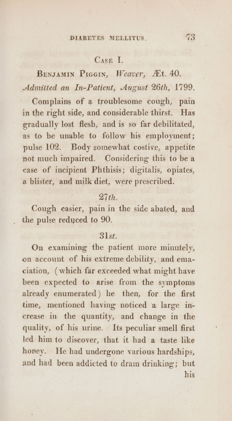Case I. Bensamin Picein, Weaver, At. 40. Admitted an In-Patient, August 26th, 1799. Complains of a troublesome cough, pain in the right side, and considerable thirst. Has gradually lost flesh, and is so far debilitated, as to be unable to follow his employment; pulse 102. Body somewhat costive, appetite not much impaired. Considering this to bea ease of incipient Phthisis; digitalis, opiates, a blister, and milk diet, were prescribed. aith. Cough easier, pain in the side abated, and _ the pulse redyced to 90. Sist. On examining the patient more minutely, on account of his extreme debility, and ema- ciation, (which far exceeded what might have been expected to arise from the symptoms already enumerated) he then, for the first time, mentioned having noticed a large in- crease in the quantity, and change in the quality, of his urine. Its peculiar smell first led him to discover, that it had a taste like honey. He had undergone various hardships, and had been addicted to dram drinking; but his