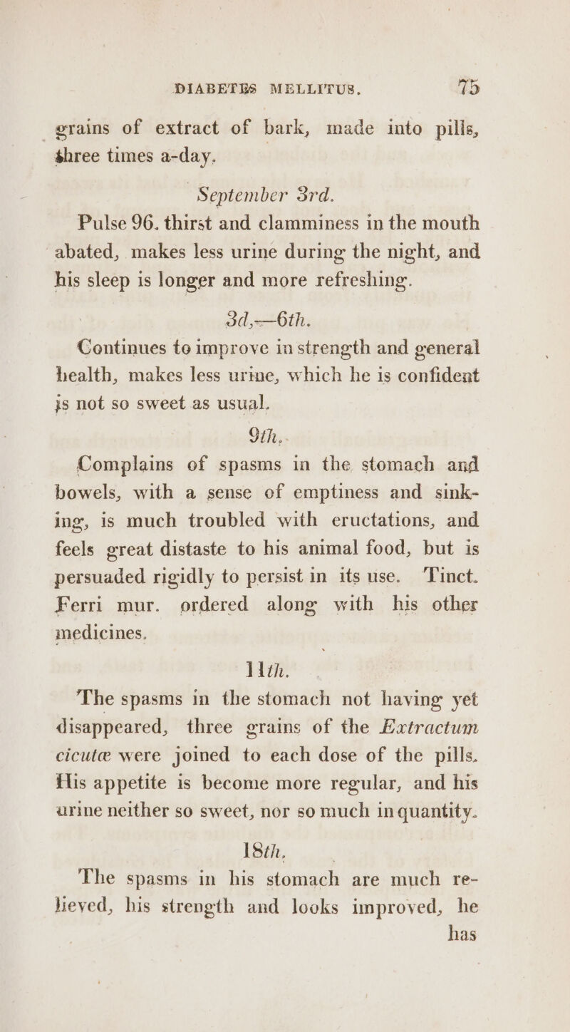 grains of extract of bark, made into pills, shree times a-day. 7 September 3rd. Pulse 96. thirst and clamminess in the mouth abated, makes less urine during the night, and his sleep is longer and more refreshing. od, Oth: Continues to improve in strength and general health, makes less urme, which he is confident js not so sweet as usual. Sih.. Complains of spasms in the stomach and bowels, with a sense of emptiness and sink- ing, is much troubled with eructations, and feels great distaste to his animal food, but is persuaded rigidly to persist in its use. ‘Tinct. Ferri mur. ordered along with his other medicines. With. The spasms in the stomach not having yet disappeared, three grains of the Extractum cicute were joined to each dose of the pills. ilis appetite is become more regular, and his urine neither so sweet, nor so much in quantity. 18th, The spasms in his stomach are much re- jieved, his strength and looks improved, he has