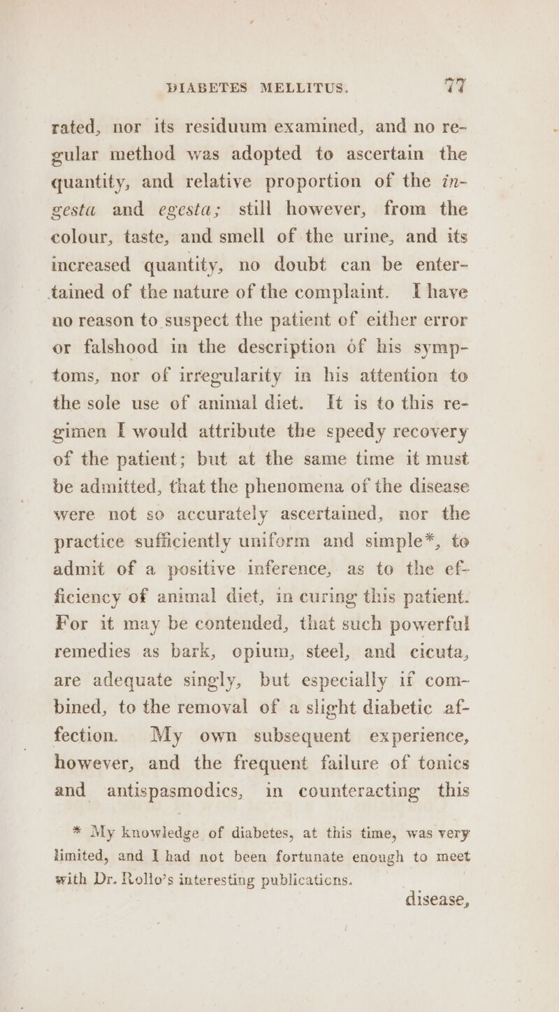 rated, nor its residuum examined, and no re- gular method was adopted to ascertain the quantity, and relative proportion of the in- gestu and egesta; still however, from the colour, taste, and smell of the urine, and its increased quantity, no doubt can be enter- tained of the nature of the complaint. I have no reason to suspect the patient of either error or falshood in the description of his symp- toms, nor of irregularity in his attention to the sole use of animal diet. It is to this re- gimen [ would attribute the speedy recovery of the patient; but at the same time it must be admitted, that the phenomena of the disease were not so accurately ascertained, nor the practice sufficiently uniform and simple*, to admit of a positive inference, as to the ef- ficiency of animal diet, in curing this patient. For it may be contended, that such powerful remedies as bark, opium, steel, and cicuta, are adequate singly, but especially if com- bined, to the removal of a slight diabetic af- fection. My own subsequent experience, however, and the frequent failure of tonics and antispasmodics, in counteracting this * My knowledge of diabetes, at this time, was very limited, and I had not been fortunate enough to meet with Dr. Rollo’s interesting publicaticns. | disease,