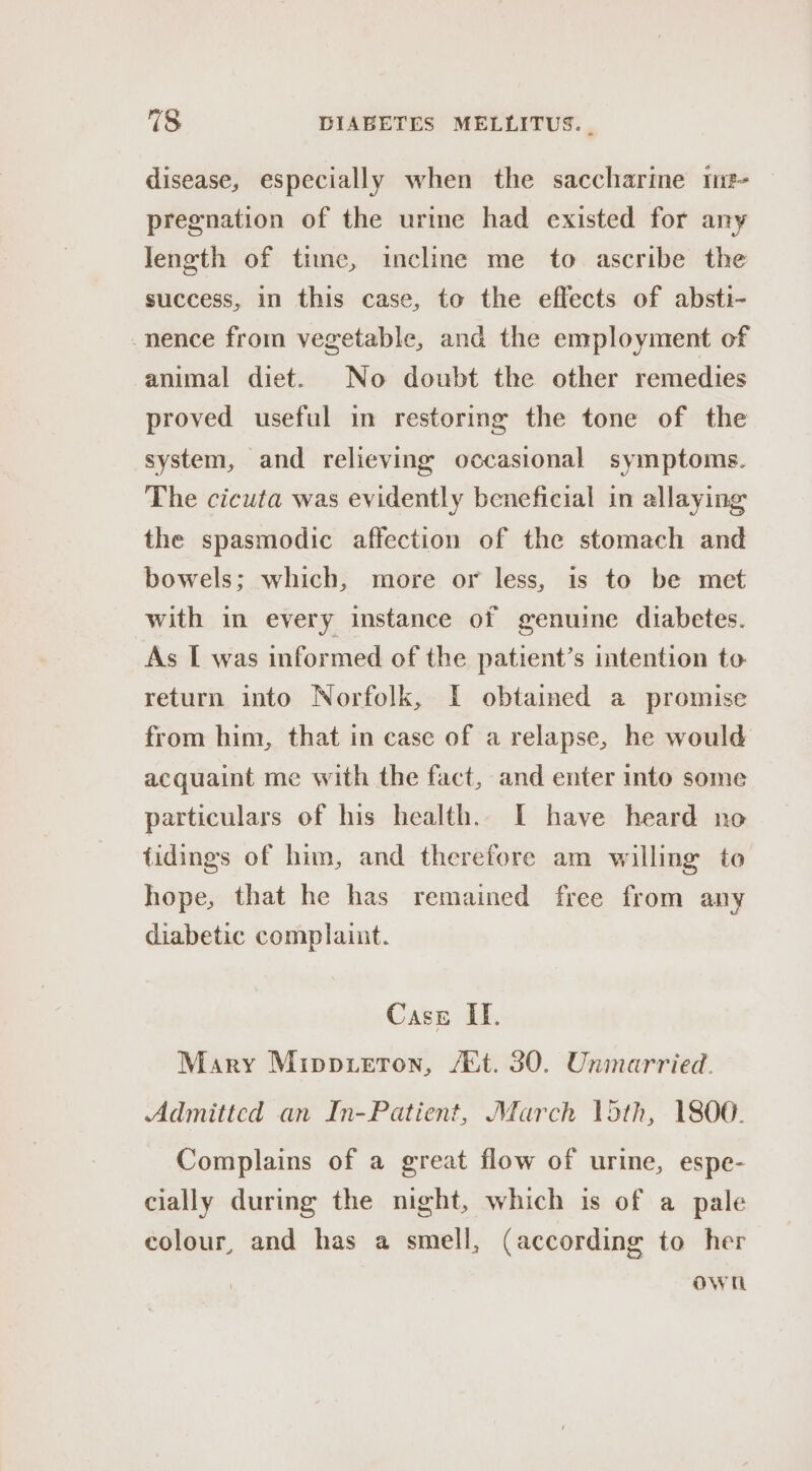 disease, especially when the saccharine 1iz- pregnation of the urine had existed for any length of time, incline me to ascribe the success, in this case, to the effects of absti- -nence from vegetable, and the employment of animal diet. No doubt the other remedies proved useful in restoring the tone of the system, and relieving occasional symptoms. The cicuta was evidently beneficial in allaying the spasmodic affection of the stomach and bowels; which, more or less, is to be met with in every instance of genuine diabetes. As [ was informed of the patient’s intention to return into Norfolk, I obtained a promise from him, that in case of a relapse, he would acquaint me with the fact, and enter into some particulars of his health. I have heard no tidings of him, and therefore am willing to hope, that he has remained free from any diabetic complaint. Case If. Mary Mippteron, /&amp;t. 30. Unmarried. Admittcd an In-Patient, March 15th, 1800. Complains of a great flow of urine, espe- cially during the night, which is of a pale colour, and has a smell, (according to her own