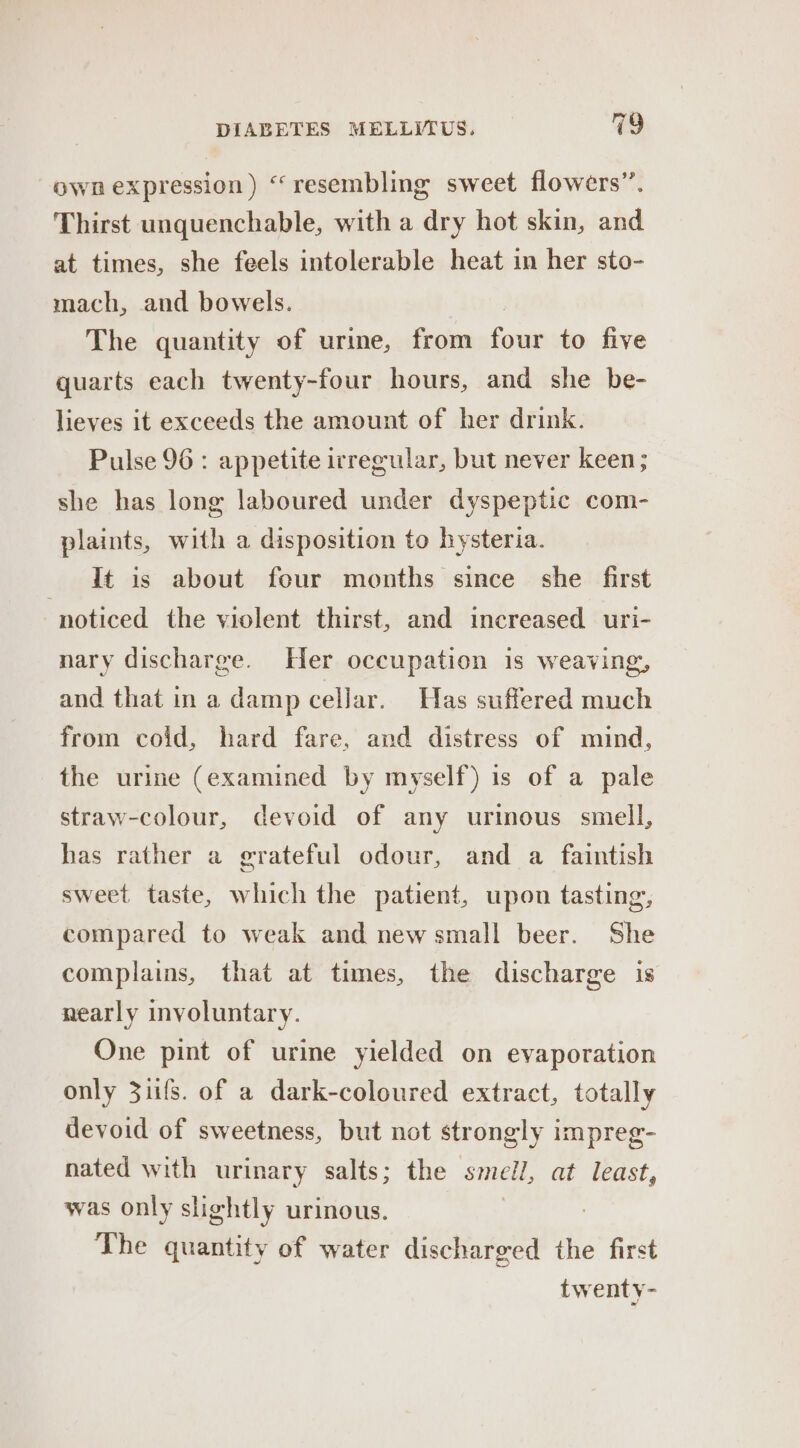 own expression) “resembling sweet flowers”. Thirst unquenchable, with a dry hot skin, and at times, she feels intolerable heat in her sto- mach, and bowels. The quantity of urine, from Safe to five quarts each twenty-four hours, and she be- lieves it exceeds the amount of her drink. Pulse 96: appetite irregular, but never keen; she has long laboured under dyspeptic com- plaints, with a disposition to hysteria. It is about four months since she first ‘noticed the violent thirst, and increased uri- nary discharge. Her occupation is weaving, and that in a damp cellar. Has suffered much from coid, hard fare, and distress of mind, the urine (examined by myself) is of a pale straw-colour, devoid of any urmous smell, has rather a grateful odour, and a faintish sweet taste, which the patient, upon tasting, compared to weak and new small beer. She complains, that at times, the discharge is nearly involuntary. One pint of urine yielded on evaporation only 31ifs. of a dark-coloured extract, totally devoid of sweetness, but not strongly impreg- nated with urinary salts; the smell, at least, was only slightly urinous. | The quantity of water discharged the first twenty-
