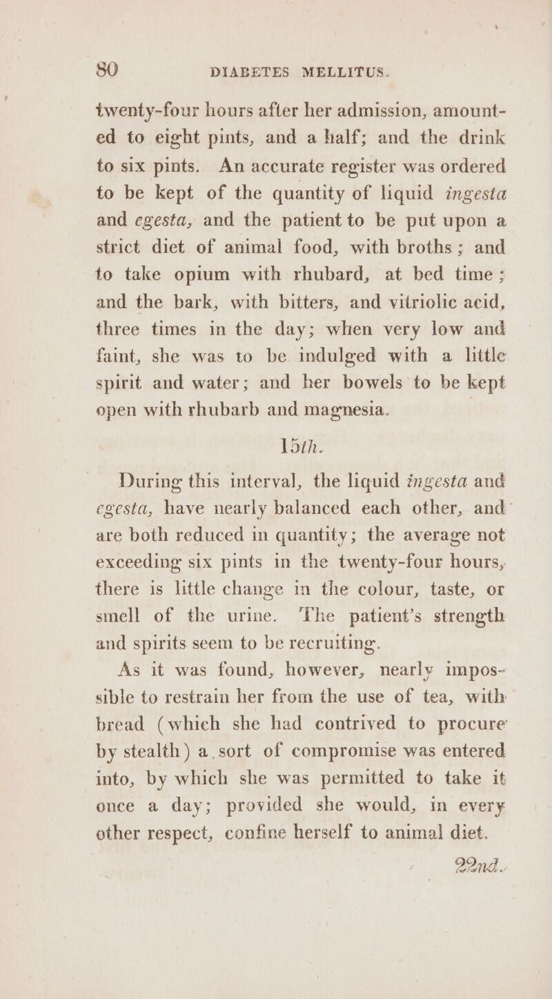 twenty-four hours after her admission, amount- ed to eight pints, and a half; and the drink to six pints. An accurate register was ordered to be kept of the quantity of liquid ingesta and egesta, and the patient to be put upon a strict diet of animal food, with broths; and to take opium with rhubard, at bed time ; and the bark, with bitters, and vitriolic acid, three times in the day; when very low and faint, she was to be indulged with a litle spirit and water; and her bowels to be kept open with rhubarb and magnesia. } Ldth. During this interval, the liquid ingesta and egesta, have nearly balanced each other, and’ are both reduced in quantity; the average not exceeding six pints in the twenty-four hours, there is little change in the colour, taste, or smell of the urime. ‘The patient’s strength and spirits seem to be recruiting. As it was found, however, nearly impos- sible to restrain her from the use of tea, with bread (which she had contrived to procure’ by stealth) a.sort of compromise was entered into, by which she was permitted to take it once a day; provided she would, in every other respect, confine herself to animal diet. 22nd.