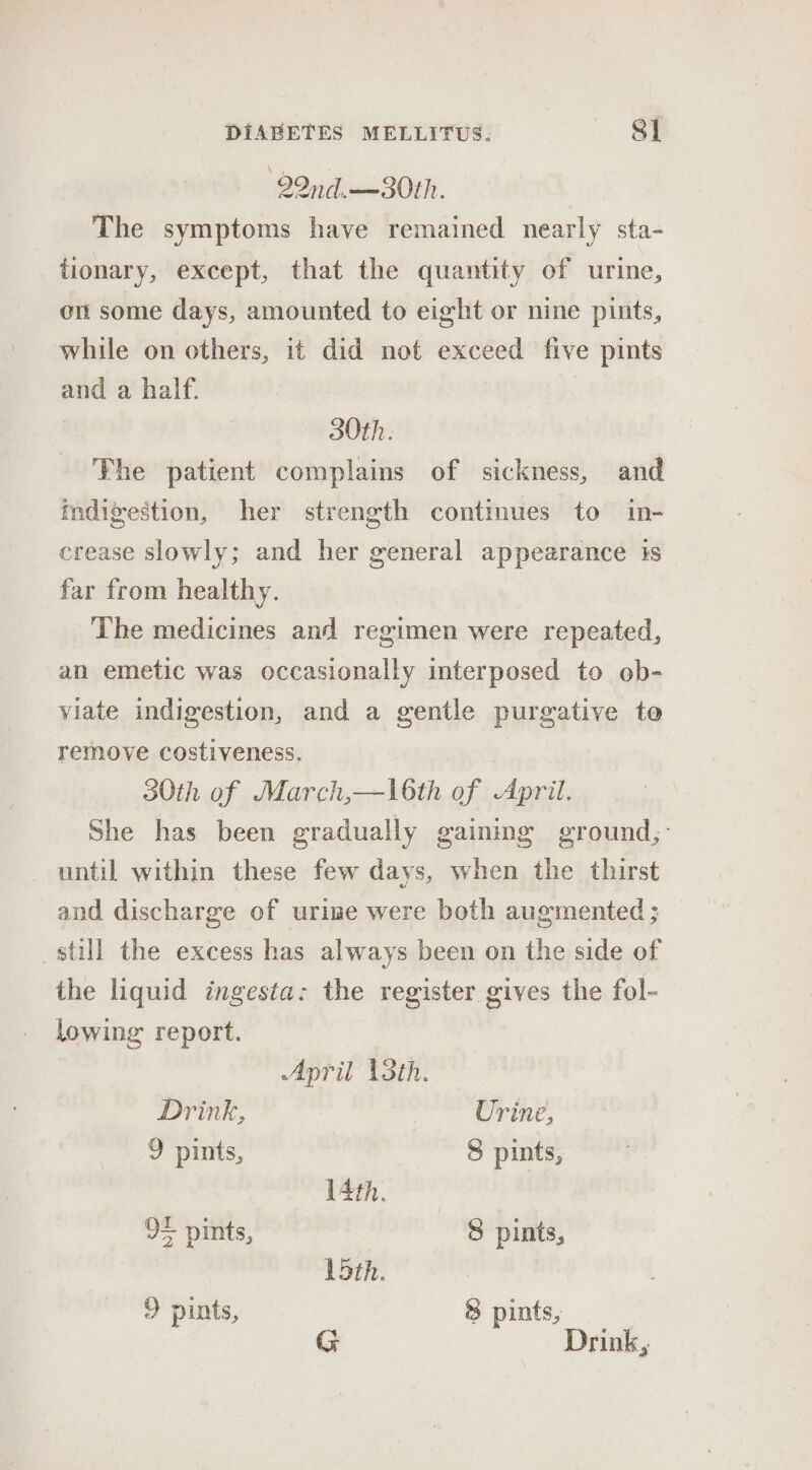 22nd.—30th. The symptoms have remained nearly sta- tionary, except, that the quantity of urine, on some days, amounted to eight or nine pints, while on others, it did not exceed five pints and a half. 30th. Fhe patient complains of sickness, and indigestion, her strength continues to in- crease slowly; and her general appearance is far from healthy. The medicines and regimen were repeated, an emetic was occasionally interposed to ob- viate indigestion, and a gentle purgative te remove costiveness. 30th of March,—l6th of April. She has been gradually gaining ground,: until within these few days, when the thirst aud discharge of urine were both augmented ; still the excess has always been on the side of the liquid ingesta: the register gives the fol- lowing report. April 13th. Drink, Urine, 9 pints, 8 pints, 14th. 95 pints, 8 pints, loth. 9 pints, 8 pints, G Drink,