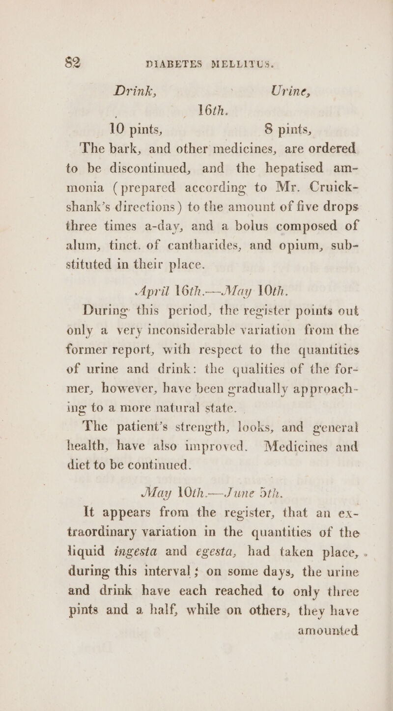 Drink, Urine, : (ORG, 10 pints, 8 pints, The bark, and other medicines, are ordered to be discontinued, and the hepatised am- monia (prepared according to Mr. Cruick- shank’s directions ) to the amount of five drops three times a-day, and a bolus composed of alum, tinct. of cantharides, and opium, sub- stituted in their place. April L6th.—May 10th. During this period, the register points out only a very inconsiderable variation from the former report, with respect to the quantities of urme and drink: the qualities of the for- mer, however, have been gradually approach- ing to a more natural state. _ The patient’s strength, looks, and general health, have also improved. Medicines and diet to be continued. May \Oth.—June 5th. It appears from the register, that an ex- traordinary variation in the quantities of the liquid ingesta and egesta, had taken place, . during this interval ; on some days, the urine and drink have each reached to only three pints and a half, while on others, they have amounted