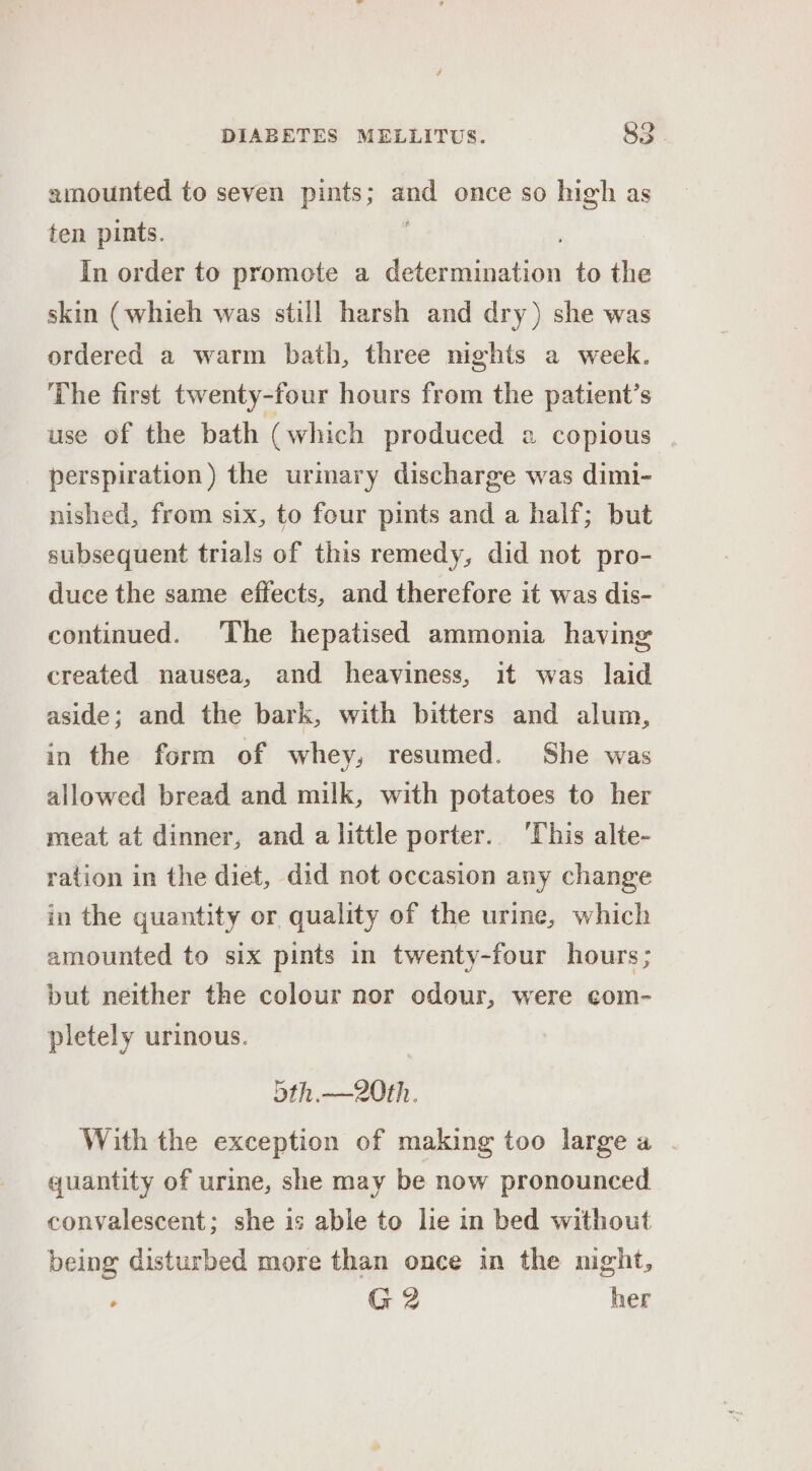 amounted to seven pints; ae once so high as ten pints. In order to promote a dgeianetion to the skin (whieh was still harsh and dry) she was ordered a warm bath, three nights a week. The first twenty-four hours from the patient’s use of the bath (which produced 2 copious perspiration) the urmary discharge was dimi- nished, from six, to four pints and a half; but subsequent trials of this remedy, did not pro- duce the same effects, and therefore it was dis- continued. The hepatised ammonia having created nausea, and heaviness, it was laid aside; and the bark, with bitters and alum, in the form of whey, resumed. She was allowed bread and milk, with potatoes to her meat at dinner, and alittle porter. ‘This alte- ration in the diet, did not occasion any change in the quantity or quality of the urine, which amounted to six pints in twenty-four hours; but neither the colour nor odour, were com- pletely urinous. 5th.—2Oth. With the exception of making too large a quantity of urine, she may be now pronounced convalescent; she is able to lie in bed without being disturbed more than once in the night, ‘ G2 her