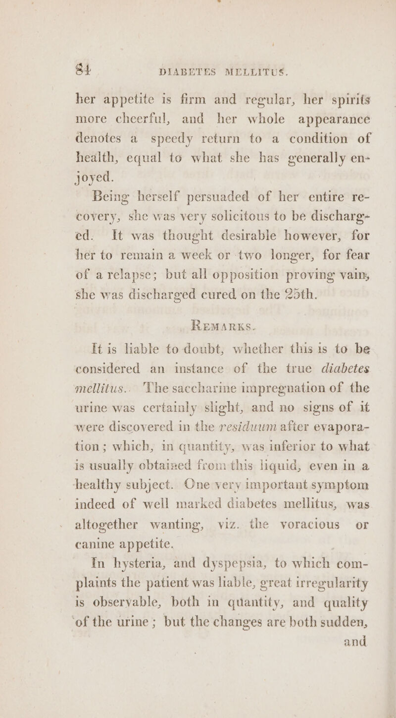 her appetite is firm and regular, her spirits more cheerful, and her whole appearance denotes a speedy return to a condition of health, equal to what she has generally en- joyed. Being herself persuaded of her entire re- covery, she was very solicitous to be discharg- ed. It was thought desirable however, for her to remain a week or two longer, for fear of arelapse; but all opposition proving vain, she was discharged cured on the 25th. REMARKS. It is liable to doubt, whether this is to be considered an instance of the true diabetes mellitus.. he saccharine impregnation of the urine was certainly slight, and no signs of it were discovered in the residuwm after evapora- tion; which, in quantity, was inferior to what is usually obtained from this liquid, even in a healthy subject. One very important symptom indeed of well marked diabetes mellitus, was altogether wanting, viz. the voracious or canine appetite. In hysteria, and dyspepsia, to which com- plaints the patient was liable, great irregularity is observable, both in quantity, and quality ‘of the urine ; but the changes are both sudden, and