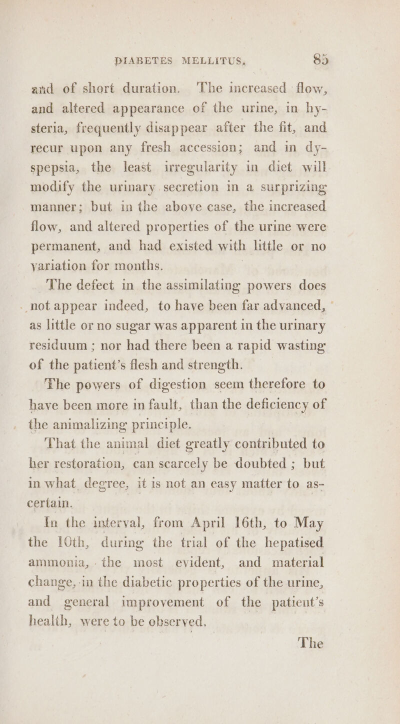 and of short duration. The increased flow, and altered appearance of the urine, in hy- steria, frequently disappear after the fit, and recur upon any fresh accession; and in dy- spepsia, the least irregularity in diet will modify the urinary secretion in a surprizing manner; but in the above case, the increased flow, and altered properties of the urine were permanent, and had existed with little or no yariation for months. The defect in the assimilating powers does - not appear indeed, to have been far advanced, - as little or no sugar was apparent in the urinary residuum ; nor had there been a rapid wasting of the patient’s flesh and strength. The powers of digestion seem therefore to have been more in fault, than the deficiency of the animalizing principle. | | That the animal diet greatly contributed to her restoration, can scarcely be doubted ; but in what degree, it is not an easy matter to as- certain. oh ; In the interval, from April 16th, to May the 10th, during the trial of the hepatised ammonia, the most evident, and material change, in the diabetic properties of the urine, and general improvement of the patient’s health, were to be observed. os The