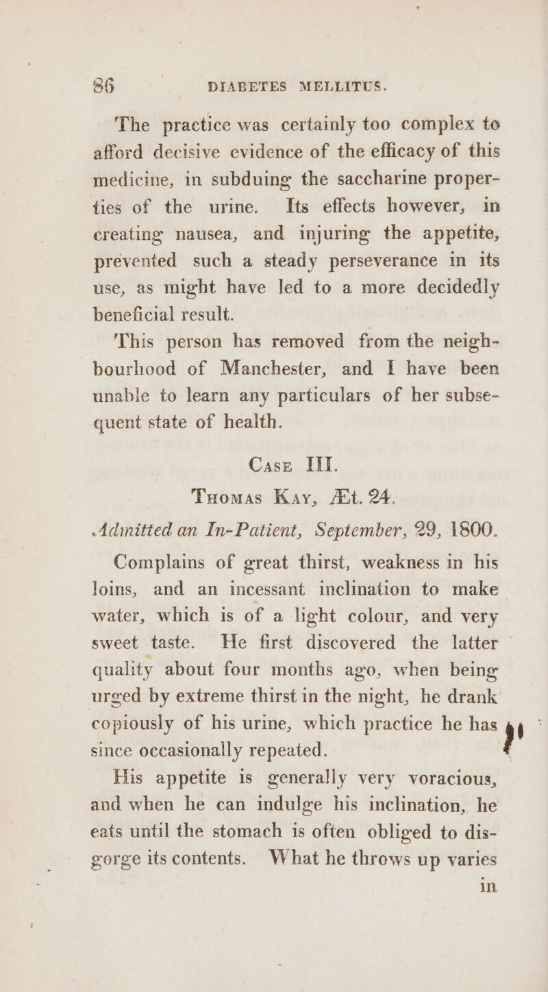 The practice was certainly too complex to afford decisive evidence of the efficacy of this medicine, in subduing the saccharine proper- ties of the urine. Its effects however, in creating nausea, and injuring the appetite, prevented such a steady perseverance in its use, as might have led to a more decidedly beneficial result. This person has removed from the neigh- bourhood of Manchester, and I have been unable to learn any particulars of her subse- quent state of health. Case III. Tuomas Kay, A*t. 24. Admitted an In-Patient, September, 29, 1800. Complains of great thirst, weakness in his Joins, and an incessant inclination to make water, which is of a light colour, and very sweet taste. He first discovered the latter quality about four months ago, when being urged by extreme thirst in the night, he drank copiously of his urine, which practice he has since occasionally repeated. His appetite is generally very voracious, and when he can indulge his inclination, he eats until the stomach is often obliged to dis- gorge its contents. What he throws up varies in r