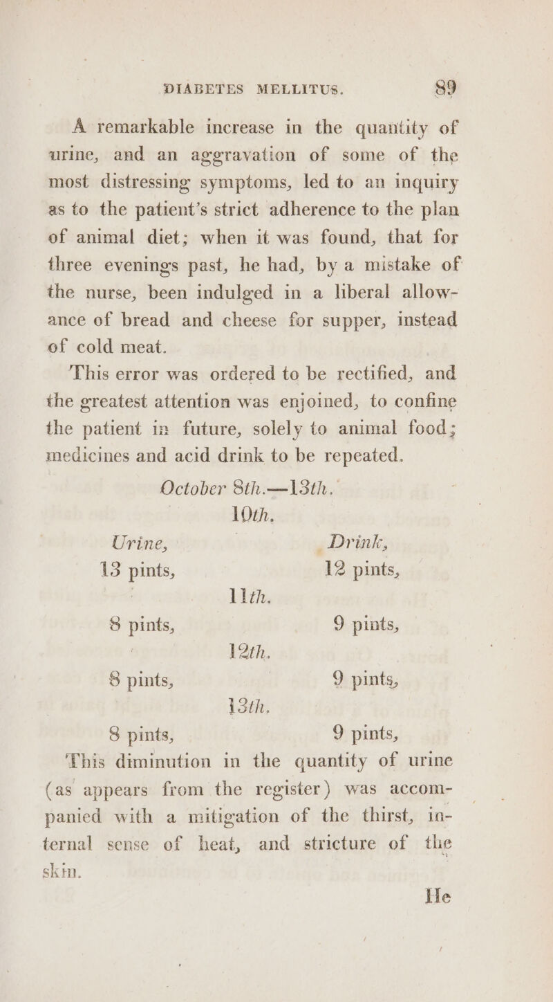 A remarkable increase in the quantity of urine, and an aggravation of some of the most distressing symptoms, led to an inquiry as to the patient’s strict adherence to the plan of animal diet; when it was found, that for three evenings past, he had, by a mistake of the nurse, been indulged in a liberal allow- ance of bread and cheese for supper, instead of cold meat. This error was ordered to be rectified, and the greatest attention was enjoined, to confine the patient in future, solely to animal food; medicines and acid drink to be repeated. October 8th.—13th. Oth. Urine, | Drink, 15 pints, 12 pints, | 11th. 8 pints, 9 pints, | \2th. 8 pints, 9 pints, loth. 8 pints, 9 pints, This diminution in the quantity of urine (as appears from the register) was accom- panied with a mitigation of the thirst, in- ternal sense of heat, and stricture of the skm. He