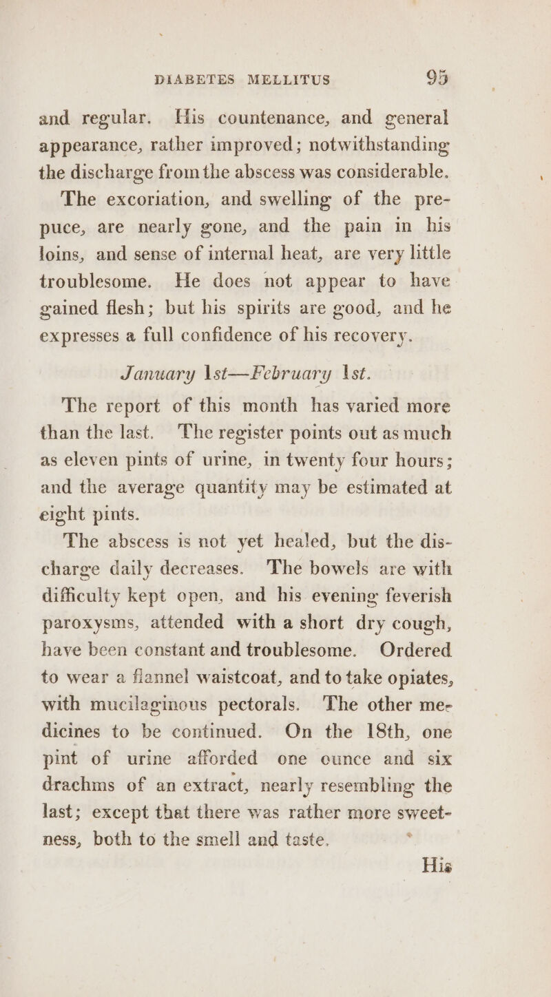 and regular. His countenance, and general appearance, rather improved; notwithstanding the discharge from the abscess was considerable. The excoriation, and swelling of the pre- puce, are nearly gone, and the pain in his loins, and sense of internal heat, are very little troublesome. He does not appear to have gained flesh; but his spirits are good, and he expresses a full confidence of his recovery. January \st—February 1st. The report of this month has varied more than the last. The register points out as much as eleven pints of urine, in twenty four hours; and the average quantity may be estimated at eight pints. The abscess is not yet healed, but the dis- charge daily decreases. The bowels are with difficulty kept open, and his evening: feverish paroxysms, attended with a short dry cough, have been constant and troublesome. Ordered to wear a flannel waistcoat, and to take opiates, with mucilaginous pectorals. ‘The other me- dicines to be continued. On the 18th, one pint of urine afforded one ounce and six drachms of an extract, nearly resembling the last; except that there was rather more sweet- ness, both to the smell and taste. . His