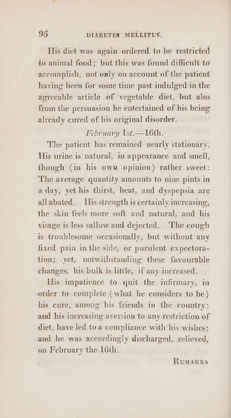 His diet was again ordered to be restricted io animal food; but this was found difficult te accomplish, not only on account of the patient having been for some time past indulged in the agreeable article of vegetable diet, but also from the persuasion he entertained of ns bemg already cured of his original disorder. February \st.—16th. The patient has remained nearly stationary. His urine is natural, in appearance and smell, though (in his own opinion) rather sweet: The average quantity amounts to nine pints in a day, yet his thirst, heat, and dyspepsia are allabated. His strength is certainly increasing, the skin feels more soft and natural, and his visage is less sallow and dejected. The cough is troublesome occasionally, but without any fixed pain in the side, or purulent expectora- tion; yet, notwithstanding these favourable changes, his bulk is little, if any increased. His impatience to quit the infirmary, in order to complete (what he considers to be) his cure, among his friends in the country: and his increasing aversion to any restriction of diet, have led toa compliance with his wishes; and he was accordingly discharged, relieved, on February the 16th. | Remarks
