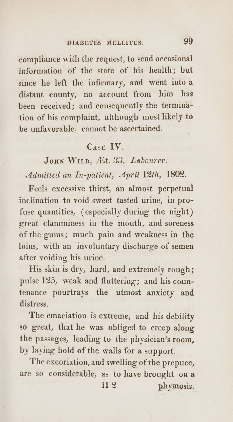 compliance with the request, to send occasional information of the state of his health; but since he left the infirmary, and went into a distant county, no account from him has been received; and consequently the termina- tion of his complaint, although most likely to be unfavorable, cannot be ascertained. Case IV. Joun Wixp, 44. 33, Labourer. Admitted an In-patient, April 12th, 1802. Feels excessive thirst, an almost perpetual inclination to void sweet tasted urine, in pro- fuse quantities, (especially during the night) great clamminess in the mouth, and soreness of the gums; much pain and weakness in the loins, with an involuntary discharge of semen after voiding his urine, His skin is dry, hard, and extremely rough; pulse 125, weak and fluttering; and his coun-— tenance pourtrays the utmost anxiety and distress. The emaciation is extreme, and his debility so great, that he was obliged to creep along the passages, leading to the physician’s room, by laying hold of the walls for a support. The excoriation, and swelling of the prepuce, are so considerable, as to have brought ona H 2 phymosis.