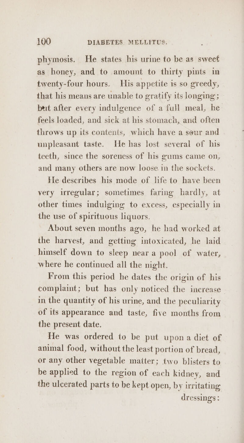 phymosis. He states his urine to be as sweet as honey, and to amount to thirty pints in twenty-four hours. His appetite is so greedy, that his means are unable to gratify its longing ; bet after every indulgence of a full meal, he feels loaded, and sick at his stomach, and often throws up its contents, which have a seur and unpleasant taste. He has lost several of his teeth, since the soreness of his gums came on, and many others are now loose in the sockets. Fle describes his mode of life to have been very irregular; sometimes faring hardly, at other times indulging to excess, especially in the use of spirituous liquors. About seven months ago, he had worked at the harvest, and getting intoxicated, he laid himself down to sleep near a pool cf water, where he continued all the night. From this period he dates the origin of his complaint; but has only noticed the increase in the quantity of his urine, and the peculiarity of its appearance and taste, five months from the present date. He was ordered to be put upon a diet of animal food, without the least portion of bread, or any other vegetable matter; two blisters to be applied to the region of each kidney, and the ulcerated parts to be kept open, by irritating dressing’s :