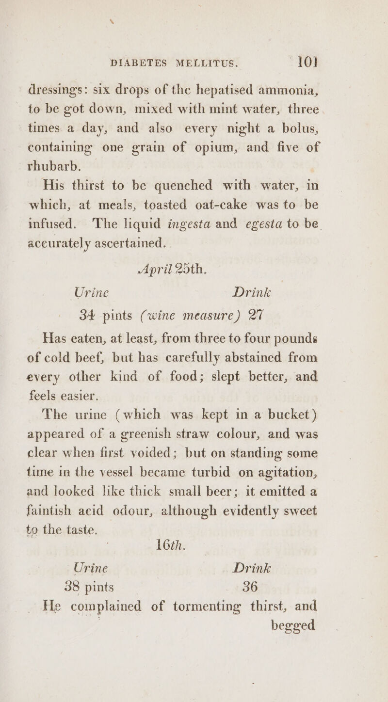 dressings: six drops of the hepatised ammonia, to be got down, mixed with mint water, three times a day, and also every might a bolus, containing one grain of opium, and five of rhubarb. | His thirst to be quenched with water, in which, at meals, toasted oat-cake was to be infused. The liquid ingesta and egesta to be. accurately ascertained. April 2dth. Urine Drink 34 pints (wine measure) 27 Has eaten, at least, from three to four pounds of cold beef, but has carefully abstained from every other kind of food; slept better, and feels easier. The urine (which was kept in a bucket) appeared of a greenish straw colour, and was clear when first voided; but on standing some time in the vessel became turbid on agitation, and looked like thick small beer; it emitted a faintish acid odour, although evidently sweet to the taste. 16th. — Urine Drink 38 pints 36 He complained of tormenting thirst, and | begged