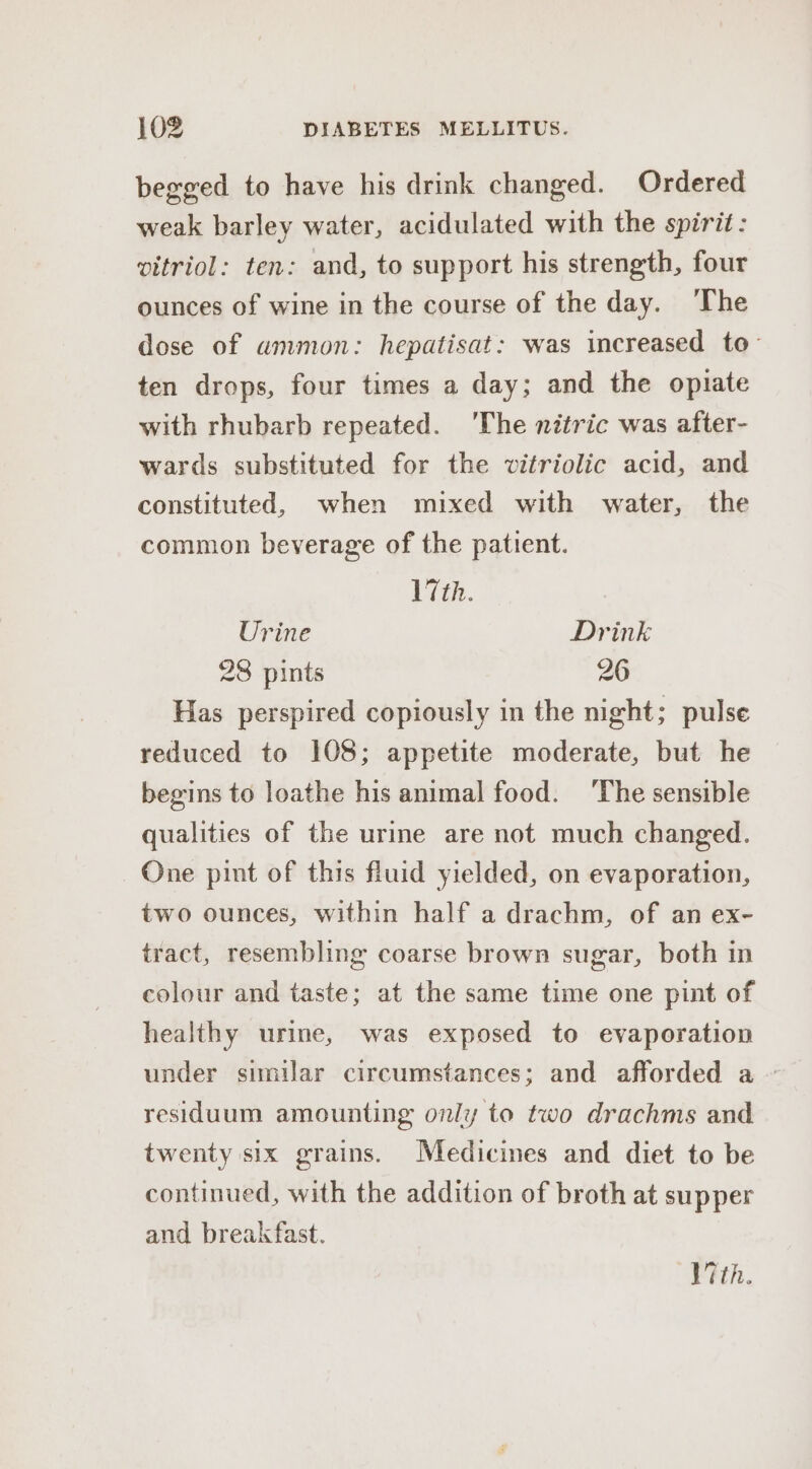 begged to have his drink changed. Ordered weak barley water, acidulated with the spirit: vitriol: ten: and, to support his strength, four ounces of wine in the course of the day. The dose of ammon: hepatisat: was increased to- ten drops, four times a day; and the opiate with rhubarb repeated. ‘The nitric was after- wards substituted for the vitriolic acid, and constituted, when mixed with water, the common beverage of the patient. ith. Urine Drink 28 pints 26 Has perspired copiously in the night; pulse reduced to 108; appetite moderate, but he begins to loathe his animal food. ‘The sensible qualities of the urine are not much changed. One pint of this fluid yielded, on evaporation, two ounces, within half a drachm, of an ex- tract, resembling coarse brown sugar, both in colour and taste; at the same time one pint of healthy urine, was exposed to evaporation under similar circumstances; and afforded a ~ residuum amounting only to two drachms and twenty six grains. Medicines and diet to be continued, with the addition of broth at supper and breakfast. Vth.