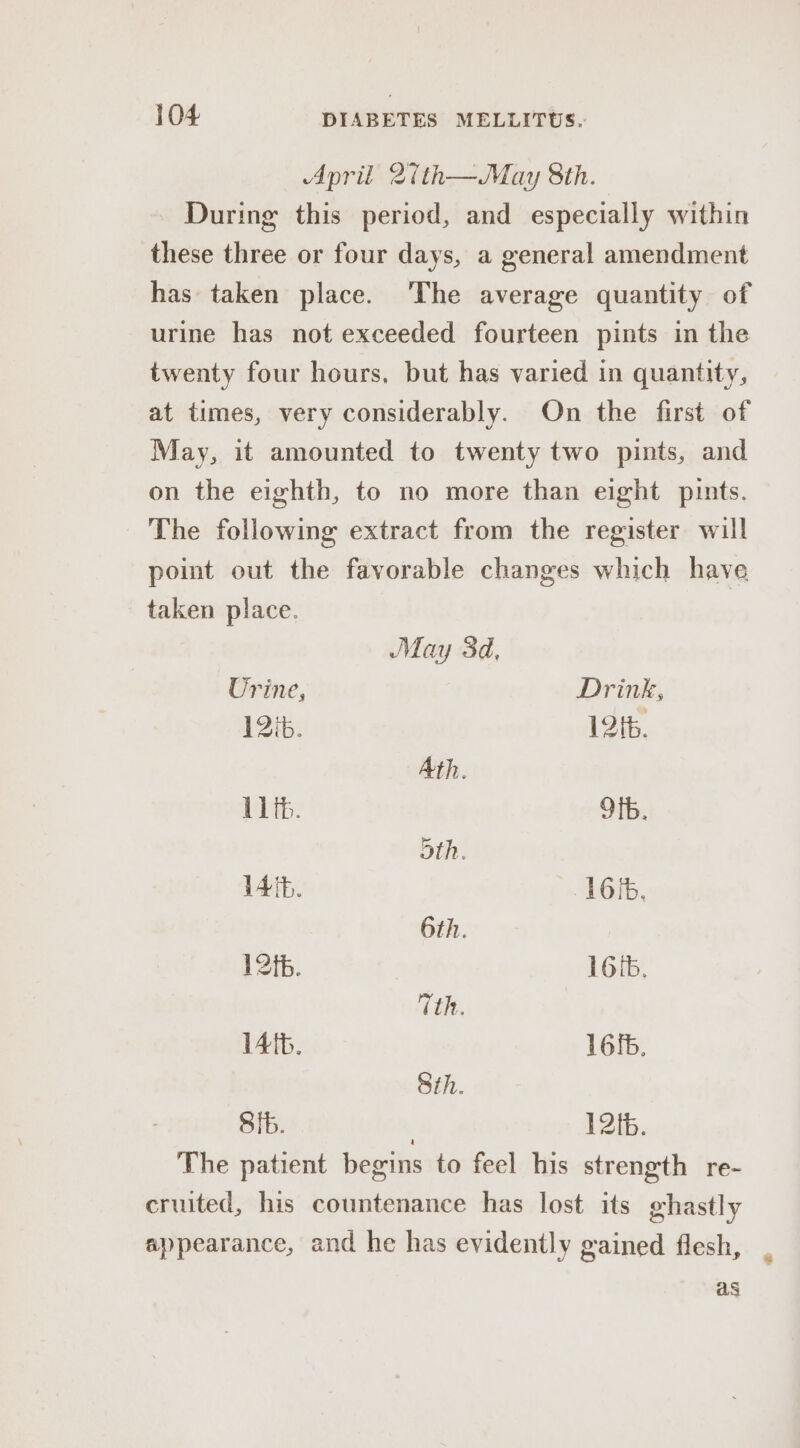 April 2ith—May 8th. During this period, and especially within these three or four days, a general amendment has taken place. ‘The average quantity of urine has not exceeded fourteen pints in the twenty four hours. but has varied in quantity, at times, very considerably. On the first of May, it amounted to twenty two pints, and on the eighth, to no more than eight pints. The following extract from the register will point out the favorable changes which have taken place. May 3d, Urine, Drink, 12ib. 1216. Ath. 1th. Ofb. oth. 14th. 16/6. 6th. 12 tb. 16IB. Tth. Afb. 16fb. Sth. Sib. 12tb. The patient begins to feel his strength re- cruited, his countenance has lost its ghastly appearance, and he has evidently gained flesh, as