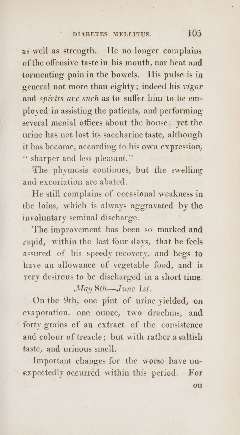 as well as strength. He no longer complains of the offensive taste in his mouth, nor heat and tormenting pain in the bowels. His pulse is in general not more than eighty; indeed his vigor and spzrits are such as to suffer him to be em- ployed in assisting the patients, and performing several menial offices about the house; yet the urine has not lost its saccharine taste, although it has become, according to his own expression, ‘« sharper and less pleasant.’’ ‘The phymosis continues, but the swelling and excoriation are abated. He still complains of occasional weakness in the loins, which is always aggravated by the involuntary seminal discharge. ‘The improvement has been so marked and rapid, within the last four days, that he feels assured of his speedy recovery, and begs to have an allowance of vegetable food, and is yery desirous to be discharged in a short time. May 8th—June Ist. On the 9th, one pint of urine yielded, on evaporation, one ounce, two drachms, and forty grains of an extract of the consistence anc colour of treacle; but with rather a saltish taste, and urinous smell, Important changes for the worse have un- expectedly occurred within this period. For on