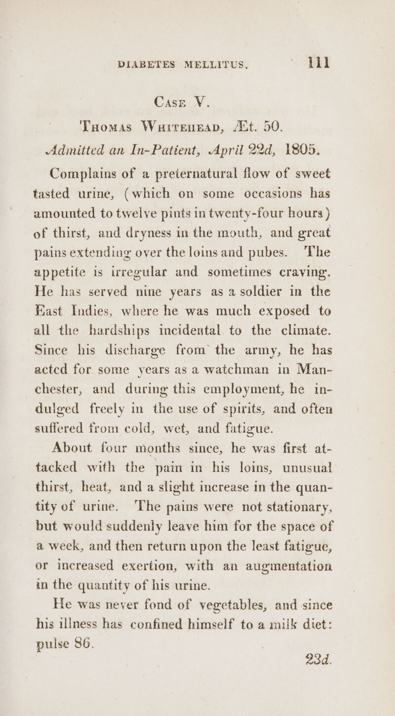 Case V. Taomas Wurreneap, /&amp;t. 50. Admitted an In-Patient, April 22d, 1805. Complains of a preternatural flow of sweet tasted urine, (which on some occasions has amounted to twelve pints in twenty-four hours ) of thirst, and dryness in the mouth, and great pains extending over the loinsand pubes. ‘The appetite is irregular and sometimes craving. He has served nine years as a soldier in the East Indies, where he was much exposed to all the hardships incidental to the climate. Since his discharge from the army, he has actcd for some years as a watchman in Man- chester, and during this employment, he in- dulged freely in the use of spirits, and often suffered from cold, wet, and fatigue. About four months since, he was first at- tacked with the pain in his loins, unusual thirst, heat, and a slight increase in the quan- tity of urine. The pains were not stationary, but would suddenly leave him for the space of a week, and then return upon the least fatigue, or increased exertion, with an augmentation in the quantity of his urine. He was never fond of vegetables, and since his illness has confined himself to a milk diet: pulse 86. 23d.
