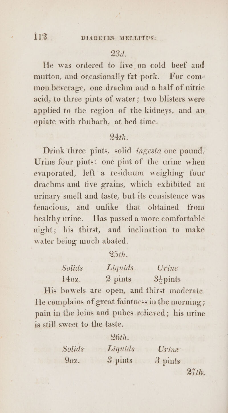 204. He was ordered to live on cold beef and mutton, and occasionally fat pork. For com- mon beverage, one drachm and a half of nitric acid, to three pints of water; two blisters were applied to the region of the kidneys, and an opiate with rhubarb, at bed time. 24th. Drink three pints, solid ingesta one pound. Urine four pints: one pint of the urine when evaporated, left a residuum weighing four drachms and five grains, which exhibited an urinary smell and taste, but its consistence was tenacious, and unlike that obtained from healthy urine. Has passed a more comfortable night; his thirst, and inclination to make water being much abated. 20th. Solids Liquids Urine \Aoz. 2 pints 3+ pints His bowels are open, and thirst moderate. He complains of great faintness in the morning ; pain in the loins and pubes relieved; his urine is still sweet to the taste. 26th. Solids Liquids Urine 9oz. 3 pints 3 pints Zith.