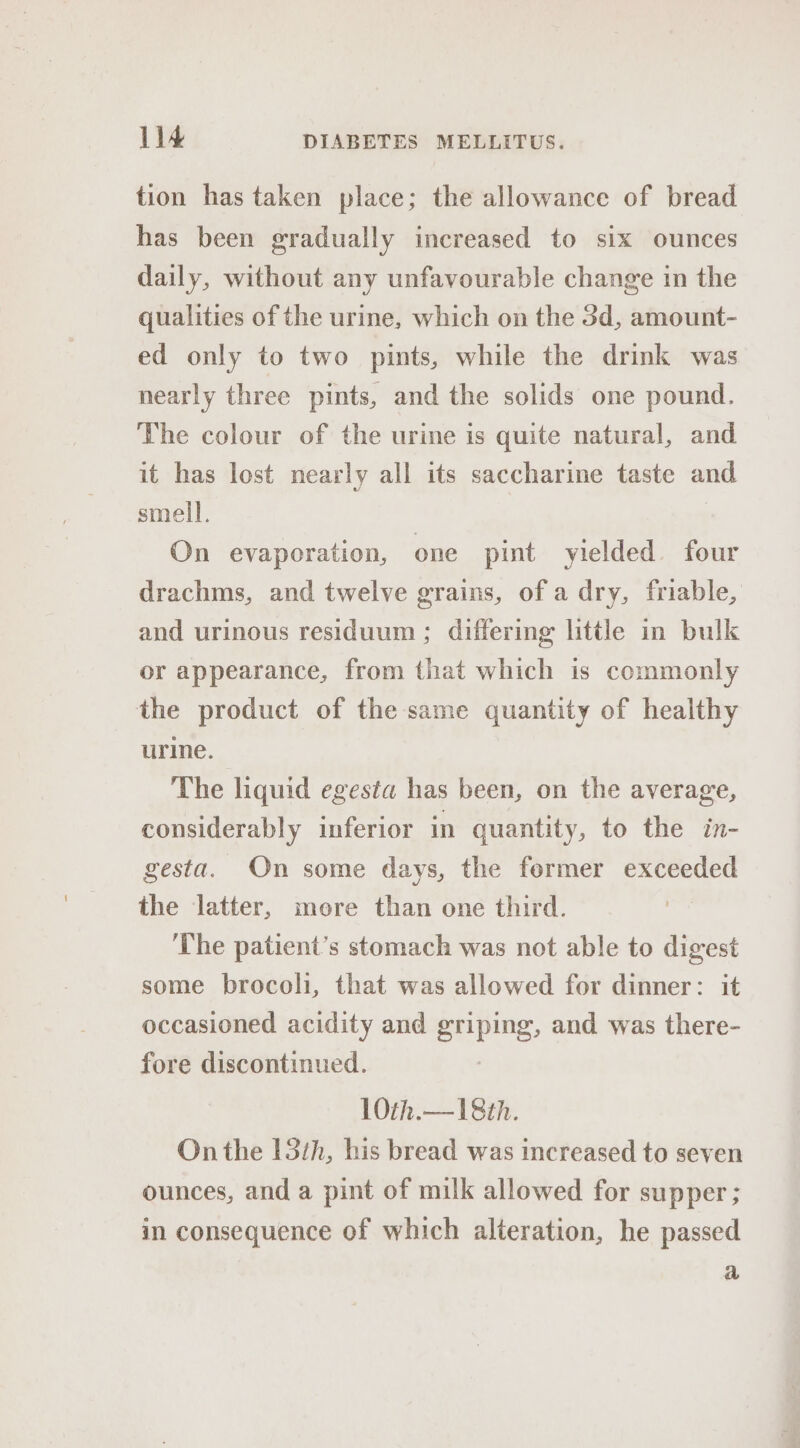 tion has taken place; the allowance of bread has been gradually increased to six ounces daily, without any unfavourable change in the qualities of the urine, which on the 3d, amount- ed only to two pints, while the drink was nearly three pints, and the solids one pound. The colour of the urine is quite natural, and it has lost nearly all its saccharine taste and smell. On evaporation, one pint yielded four drachms, and twelve grains, of a dry, friable, and urinous residuum; differing little in bulk or appearance, from that which is commonly the product of the same quantity of healthy urine. The liquid egesta has been, on the average, considerably inferior in quantity, to the in- gesta. On some days, the fermer exceeded the latter, more than one third. ‘The patient’s stomach was not able to digest some brocoli, that was allowed for dinner: it occasioned acidity and sniping, and was there- fore discontinued. 10th.— 18th. On the 15th, his bread was increased to seven ounces, and a pint of milk allowed for supper ; in consequence of which alteration, he passed a