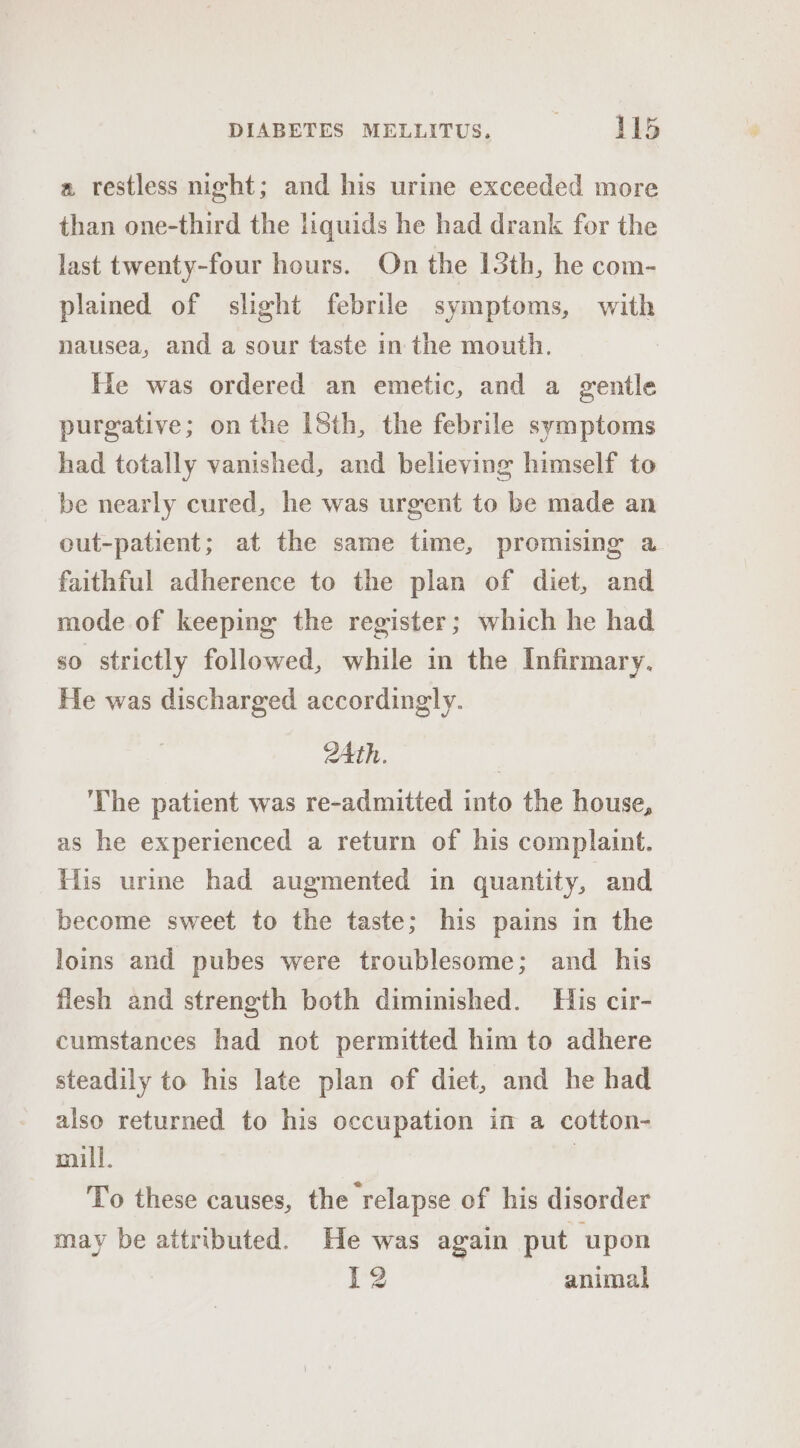 a restless night; and his urine exceeded more than one-third the liquids he had drank for the last twenty-four hours. On the 13th, he com- plained of slight febrile symptoms, with nausea, and a sour taste in the mouth. He was ordered an emetic, and a gentle purgative; on the I8th, the febrile symptoms had totally vanished, and believing himself to be nearly cured, he was urgent to be made an out-patient; at the same time, promising a faithful adherence to the plan of diet, and mode of keeping the register; which he had $0 strictly followed, while in the Infirmary. He was discharged accordingly. ZAth. The patient was re-admitted into the house, as he experienced a return of his complaint. His urme had augmented in quantity, and become sweet to the taste; his pains in the loins and pubes were troublesome; and his flesh and strength both diminished. His cir- cumstances had not permitted him to adhere steadily to his late plan of diet, and he had also returned to his occupation im a cotton- mill. To these causes, the relapse of his disorder may be attributed. He was again put upon [2 animal