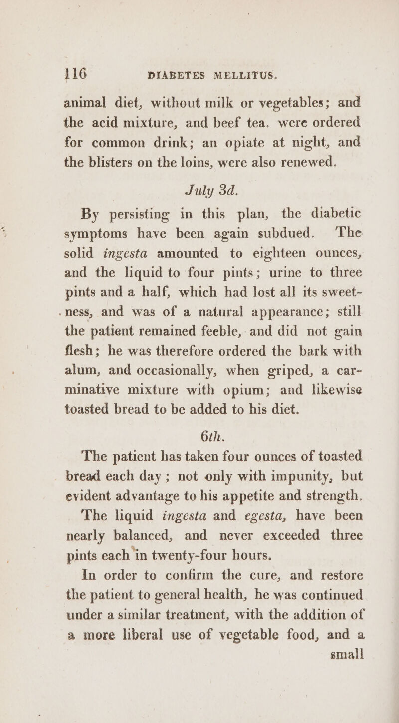 animal diet, without milk or vegetables; and the acid mixture, and beef tea. were ordered for common drink; an opiate at night, and the blisters on the loins, were also renewed. July 3d. By persisting in this plan, the diabetic symptoms have been again subdued. The solid ingesta amounted to eighteen ounces, and the liquid to four pints; urine to three pints and a half, which had lost all its sweet- -ness, and was of a natural appearance; still the patient remained feeble, and did not gain flesh; he was therefore ordered the bark with alum, and occasionally, when griped, a car- minative mixture with opium; and likewise toasted bread to be added to his diet. 6th. The patient has taken four ounces of toasted bread each day ; not only with impunity, but evident advantage to his appetite and strength. The liquid ingesta and egesta, have been nearly balanced, and never exceeded three pints each ‘in twenty-four hours. In order to confirm the cure, and restore the patient to general health, he was continued under a similar treatment, with the addition of a more liberal use of vegetable food, and a small