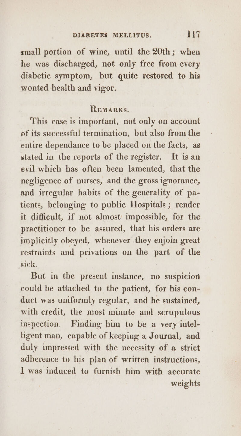 small portion of wine, until the 20th; when he was discharged, not only free from every diabetic symptom, but quite restored to his wonted health and vigor. REMARKS. This case is important, not only on account of its successful termination, but also from the entire dependance to be placed on the facts, as stated in the reports of the register. It is an evil which has often been lamented, that the negligence of nurses, and the gross ignorance, and irregular habits of the generality of pa- tients, belonging to public Hospitals ; render it difficult, if not almost impossible, for the practitioner to be assured, that his orders are implicitly obeyed, whenever they enjoin great restraints and privations on the part of the sick. | But in the present instance, no suspicion could be attached to the patient, for his con- duct was uniformly regular, and he sustained, with credit, the most minute and scrupulous inspection. Finding him to be a very intel- hgent man, capable of keeping a Journal, and duly impressed with the necessity of a strict adherence to his plan of written instructions, I was induced to furnish him with accurate weights