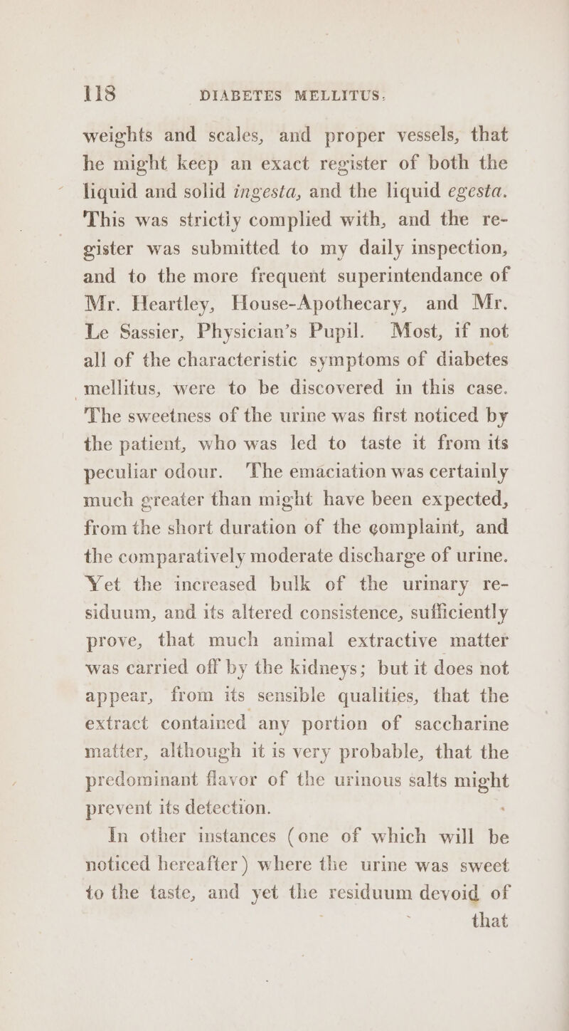 weights and scales, and proper vessels, that he might keep an exact register of both the liquid and solid ingesta, and the liquid egesta. This was strictly complied with, and the re- gister was submitted to my daily inspection, and to the more frequent superintendance of Mr. Heartley, House-Apothecary, and Mr. Le Sassier, Physician’s Pupil. Most, if not all of the characteristic symptoms of diabetes mellitus, were to be discovered in this case. The sweetness of the urine was first noticed by the patient, who was led to taste it from its peculiar odour. The emaciation was certainly much greater than might have been expected, from the short duration of the gomplaint, and the comparatively moderate discharge of urine. Yet the increased bulk of the urinary re- siduum, and its altered consistence, sufficiently prove, that much animal extractive matter was carried off by the kidneys; but it does not appear, from its sensible qualities, that the extract contained any portion of saccharine matter, although it is very probable, that the predominant flavor of the urimous salts might prevent its detection. In other instances (one of which will be noticed hereafter ) where the urine was sweet to the taste, and yet the residuum devoid of that