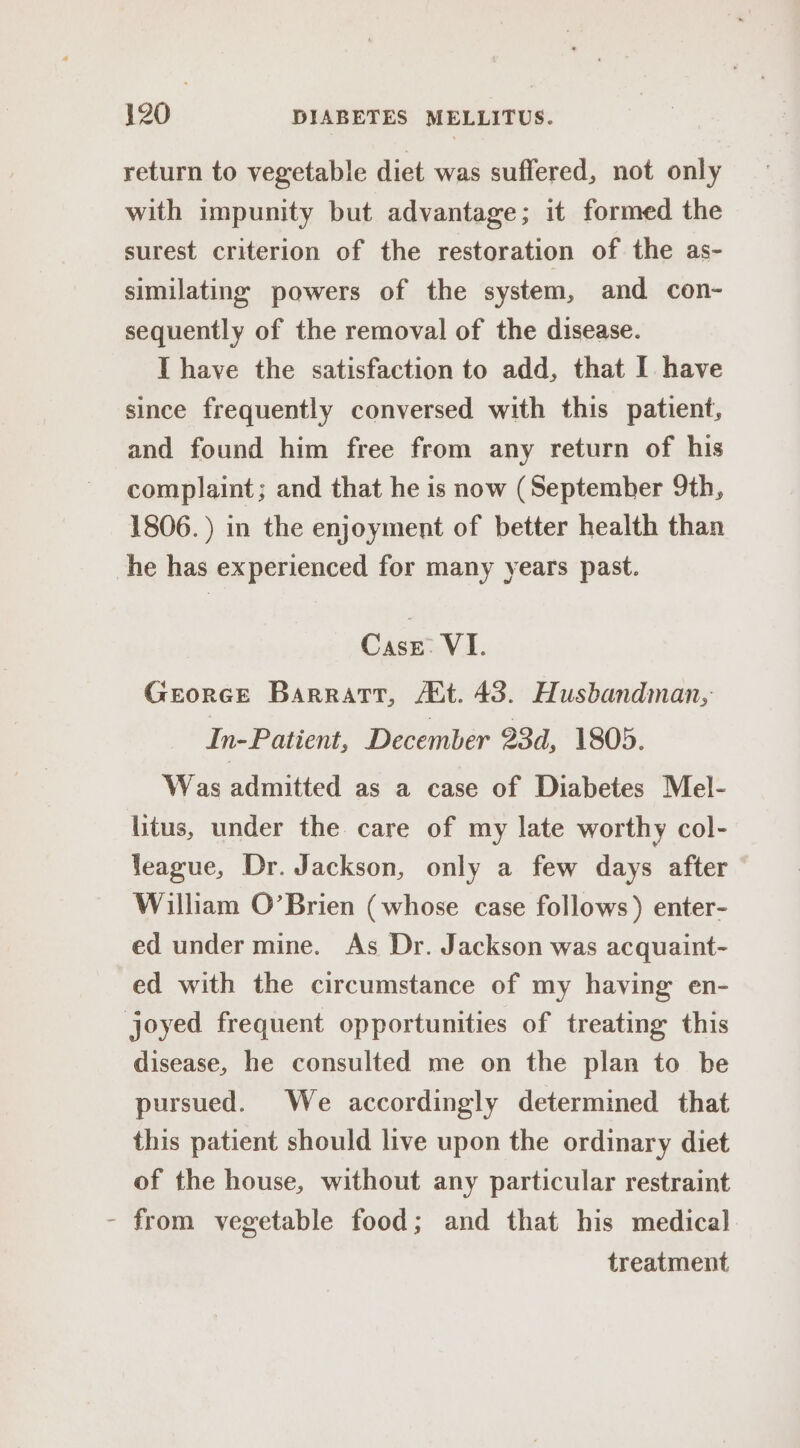 return to vegetable diet was suffered, not only with impunity but advantage; it formed the surest criterion of the restoration of the as- similating powers of the system, and con- sequently of the removal of the disease. I have the satisfaction to add, that I have since frequently conversed with this patient, and found him free from any return of his complaint; and that he is now (September 9th, 1806.) in the enjoyment of better health than he has experienced for many years past. Case: VI. Georce Barrart, At. 43. Husbandman, In-Patient, December 23d, 1805. Was admitted as a case of Diabetes Mel- litus, under the care of my late worthy col- league, Dr. Jackson, only a few days after William O’Brien (whose case follows) enter- ed under mine. As Dr. Jackson was acquaint- ed with the circumstance of my having en- joyed frequent opportunities of treating this disease, he consulted me on the plan to be pursued. We accordingly determined that this patient should live upon the ordinary diet of the house, without any particular restraint - from vegetable food; and that his medical treatment