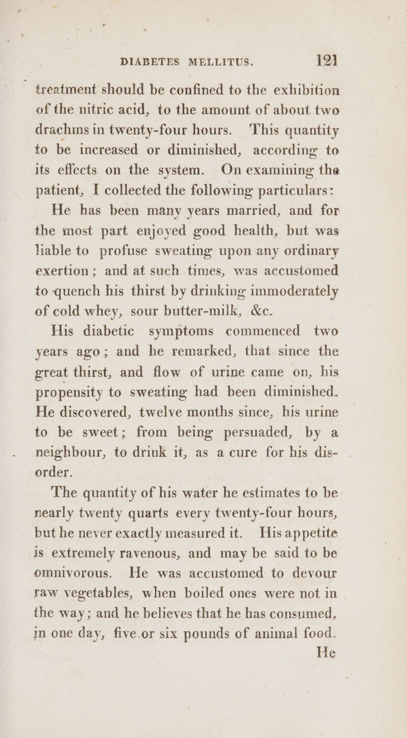 ~ treatment should be confined to the exhibition of the nitric acid, to the amount of about two drachms in twenty-four hours. This quantity to be increased or diminished, according to its effects on the system. On examining the patient, I collected the following particulars: He has been many years married, and for the most part enjoyed good health, but was liable to profuse sweating upon any ordinary exertion; and at such times, was accustomed to quench his thirst by drinking immoderately of cold whey, sour butter-milk, &amp;c. His diabetic symptoms commenced two years ago; and he remarked, that since the great thirst, and flow of urine came on, his propensity to sweating had been diminished. He discovered, twelve months since, his urine to be sweet; from being persuaded, by a neighbour, to drink it, as a cure for his dis- . order. : The quantity of his water he estimates to be nearly twenty quarts every twenty-four hours, but he never exactly measured it. His appetite is extremely ravenous, and may be said to be omnivorous. He was accustomed to devour raw vegetables, when boiled ones were not in the way; and he believes that he has consumed, im one day, five.or six pounds of animal food. He