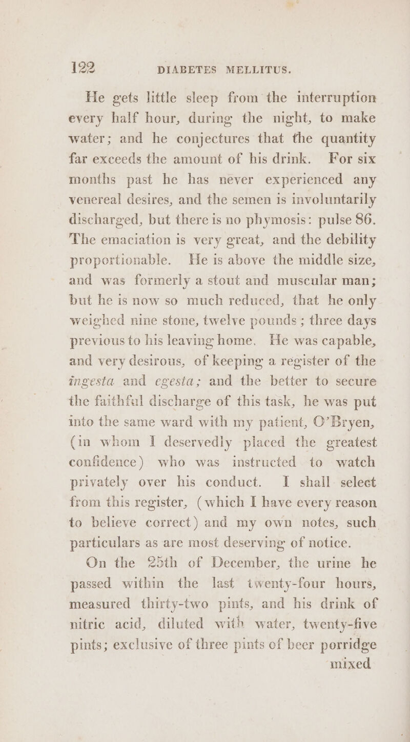 He gets little sleep from the interruption every half hour, during the night, to make water; and he conjectures that the quantity far exceeds the amount of his drink. For six months past he has never experienced any venereal desires, and the semen 1s involuntarily discharged, but there is no phymosis: pulse 86. The emaciation is very great, and the debility proportionable. He is above the middle size, and was formerly a stout and muscular man; but he is now so much reduced, that he only weighed nine stone, twelve pounds ; three days previous to his leaving home. He was capable, and very desirous, of keeping a register of the ingesta and egesta; and the better to secure the faithful discharge of this task, he was put into the same ward with my patient, O’Bryen, (in whom I deservedly placed the greatest confidence) who was instructed to watch privately over his conduct. I shall. select from this register, (which I have every reason to believe correct) and my own notes, such particulars as are most deserving of notice. On the 25th of December, the urine he passed within the last twenty-four hours, measured thirty-two pints, and his drink of nitric acid, diluted with water, twenty-five pints; exclusive of three pints of beer porridge mixed