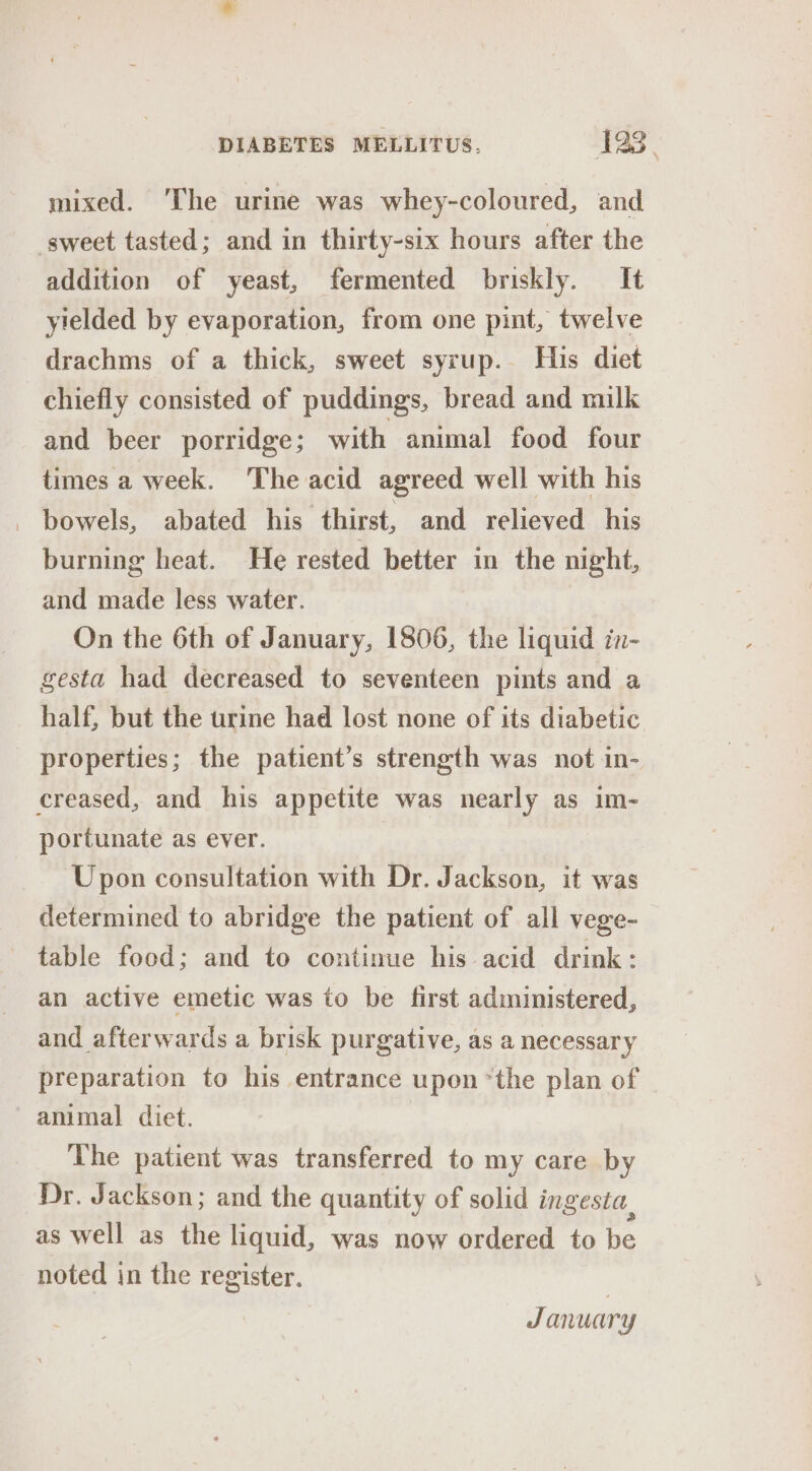 mixed. The urime was whey-coloured, and sweet tasted; and in thirty-six hours after the addition of yeast, fermented briskly. It yielded by evaporation, from one pint, twelve drachms of a thick, sweet syrup. His diet chiefly consisted of puddings, bread and milk and beer porridge; with animal food four times a week. The acid agreed well with his bowels, abated his thirst, and relieved his burning heat. He rested better in the night, and made less water. On the 6th of January, 1806, the liquid in- gesta had decreased to seventeen pints and a half, but the trrine had lost none of its diabetic properties; the patient’s strength was not in- creased, and his appetite was nearly as im- portunate as ever. Upon consultation with Dr. Jackson, it was determined to abridge the patient of all vege- table food; and to continue his acid drink: an active emetic was to be first administered, and afterwards a brisk purgative, as a necessary preparation to his entrance upon *the plan of animal diet. The patient was transferred to my care by Dr. Jackson; and the quantity of solid ingesta, as well as the liquid, was now ordered to be noted in the register. January