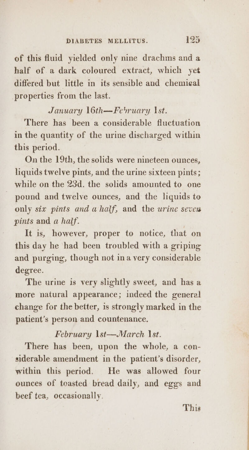of this fluid yielded only nine drachms and a half of a dark coloured extract, which yet differed but little in its sensible and chemieal properties from the last. January 16th—February Ist. There has been a considerable fluctuation in the quantity of the urine discharged within this period. On the 19th, the solids were nineteen ounces, liquids twelve pints, and the urine sixteen pints ; while on the 23d. the solids amounted to one pound and twelve ounces, and the liquids to only six pints and a half, and the urine seve pints and a half. It is, however, proper to notice, that on this day he had been troubled with a griping and purging, though not ina very considerable degree. The urine is very slightly sweet, and has a more natural appearance; indeed the general change for the better, is strongly marked in the patient’s person and countenance. February \st—March st. There has been, upon the whole, a con- siderable amendment in the patient’s disorder, within this period. He was allowed four ounces of teasted bread daily, and eggs and beef tea, occasionally. This